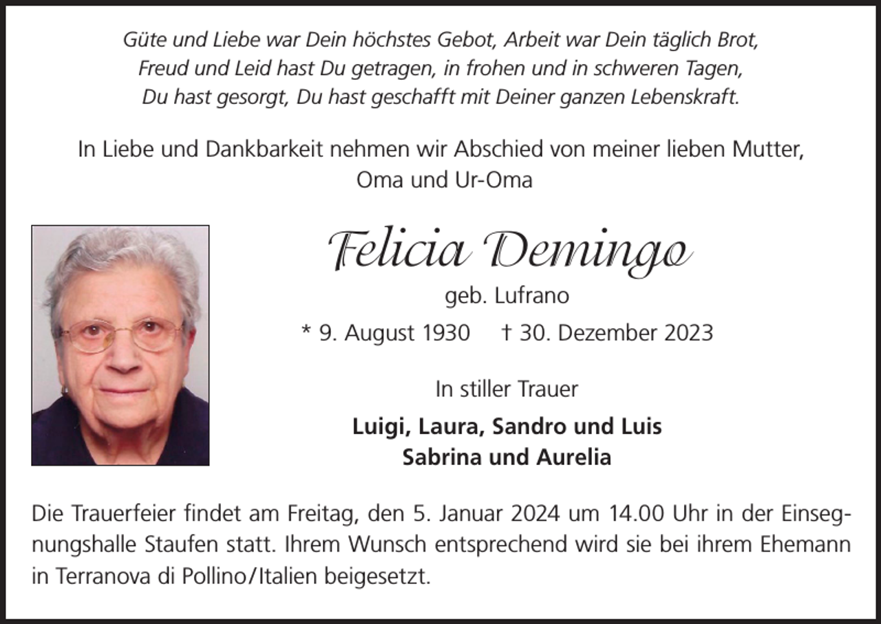 <p>Güte und Liebe war Dein höchstes Gebot, Arbeit war Dein täglich Brot,<br />Freud und Leid hast Du getragen, in frohen und in schweren Tagen,<br />Du hast gesorgt, Du hast geschafft mit Deiner ganzen Lebenskraft.</p><p>In Liebe und Dankbarkeit nehmen wir Abschied von meiner lieben Mutter,<br />Oma und Ur-Oma</p><p>Felicia Demingo<br />geb. Lufrano<br />* 9. August 1930</p><p>† 30. Dezember 2023</p><p>In stiller Trauer<br />Luigi, Laura, Sandro und Luis<br />Sabrina und Aurelia<br />Die Trauerfeier findet am Freitag, den 5. Januar 2024 um 14.00 Uhr in der Einsegnungshalle Staufen statt. Ihrem Wunsch entsprechend wird sie bei ihrem Ehemann<br />in Terranova di Pollino / Italien beigesetzt.</p>