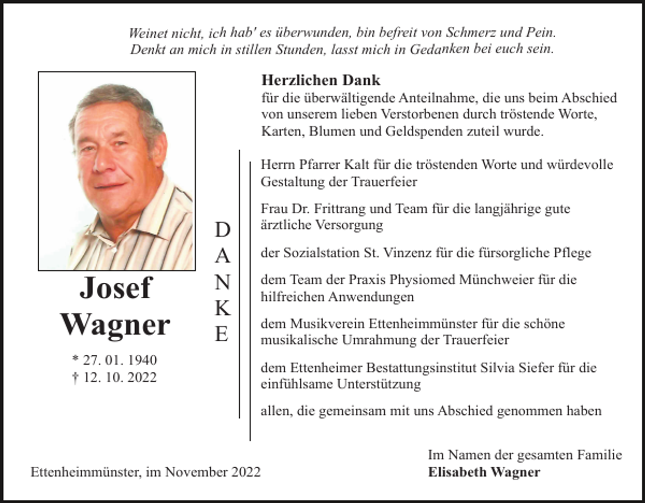 <p>Weinet nicht, ich hab' es überwunden, bin befreit von Schmerz und Pein.<br />Denkt an mich in stillen Stunden, lasst mich in Gedanken bei euch sein.</p><p>Herzlichen Dank<br />für die überwältigende Anteilnahme, die uns beim Abschied<br />von unserem lieben Verstorbenen durch tröstende Worte,<br />Karten, Blumen und Geldspenden zuteil wurde.<br />Herrn Pfarrer Kalt für die tröstenden Worte und würdevolle<br />Gestaltung der Trauerfeier</p><p>Josef<br />Wagner<br />* 27. 01. 1940<br />† 12. 10. 2022</p><p>D<br />A<br />N<br />K<br />E</p><p>Frau Dr. Frittrang und Team für die langjährige gute<br />ärztliche Versorgung<br />der Sozialstation St. Vinzenz für die fürsorgliche Pflege<br />dem Team der Praxis Physiomed Münchweier für die<br />hilfreichen Anwendungen<br />dem Musikverein Ettenheimmünster für die schöne<br />musikalische Umrahmung der Trauerfeier<br />dem Ettenheimer Bestattungsinstitut Silvia Siefer für die<br />einfühlsame Unterstützung<br />allen, die gemeinsam mit uns Abschied genommen haben</p><p>Ettenheimmünster, im November 2022</p><p>Im Namen der gesamten Familie<br />Elisabeth Wagner</p>