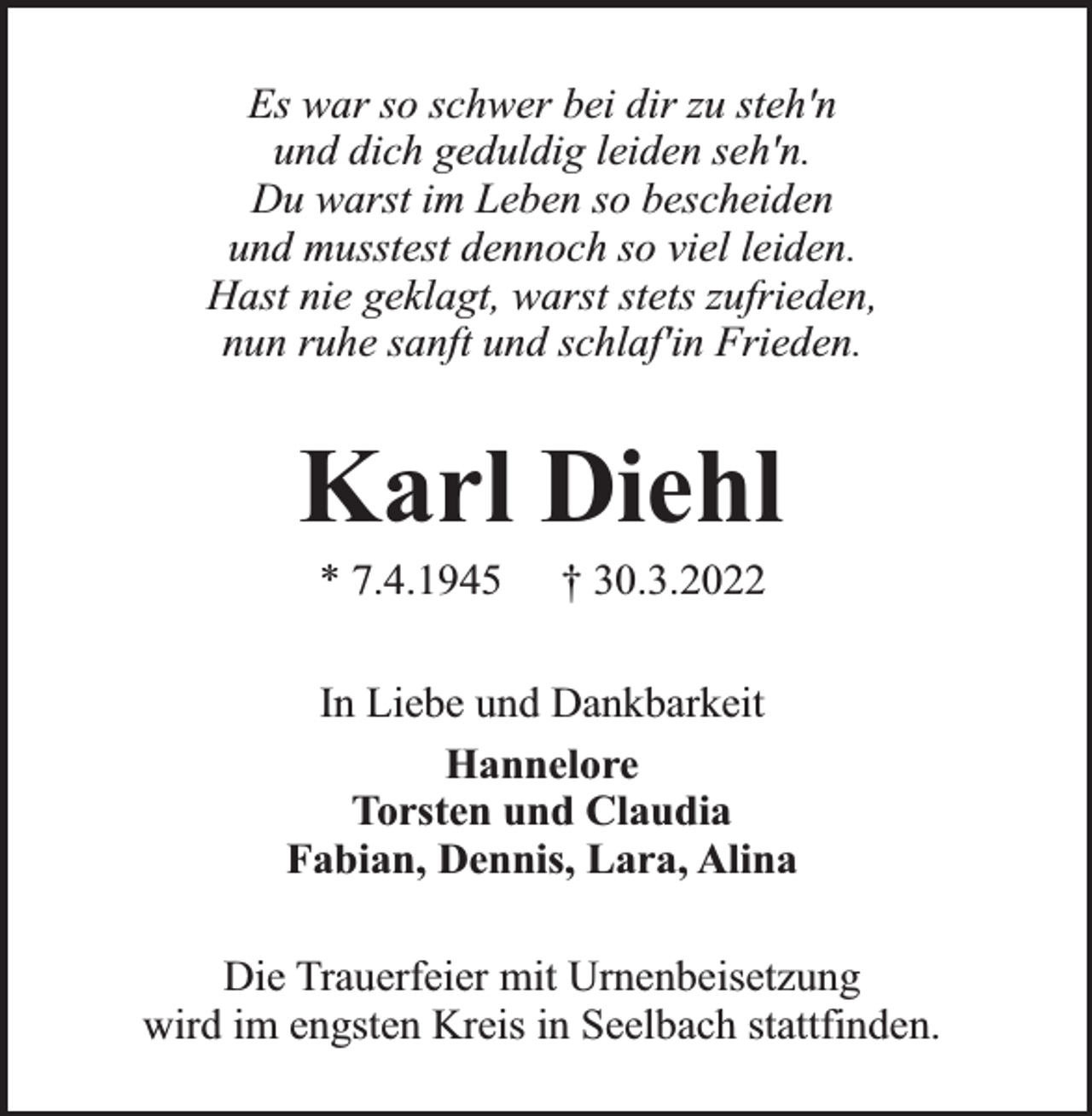 <p>Es war so schwer bei dir zu steh'n<br />und dich geduldig leiden seh'n.<br />Du warst im Leben so bescheiden<br />und musstest dennoch so viel leiden.<br />Hast nie geklagt, warst stets zufrieden,<br />nun ruhe sanft und schlaf'in Frieden.</p><p>Karl Diehl<br />* 7.4.1945</p><p>† 30.3.2022</p><p>In Liebe und Dankbarkeit<br />Hannelore<br />Torsten und Claudia<br />Fabian, Dennis, Lara, Alina<br />Die Trauerfeier mit Urnenbeisetzung<br />wird im engsten Kreis in Seelbach stattfinden.</p>
