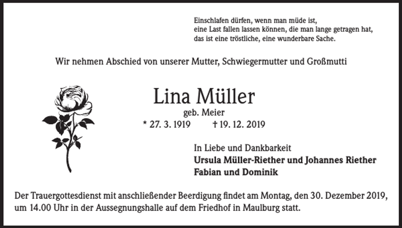 <p>Einschlafen dürfen, wenn man müde ist,<br />eine Last fallen lassen können, die man lange getragen hat,<br />das ist eine tröstliche, eine wunderbare Sache.</p><p>Wir nehmen Abschied von unserer Mutter, Schwiegermutter und Großmutti</p><p>Lina Müller</p><p>geb. Meier<br />* 27. 3. 1919<br />† 19. 12. 2019<br />In Liebe und Dankbarkeit<br />Ursula Müller-Riether und Johannes Riether<br />Fabian und Dominik<br />Der Trauergottesdienst mit anschließender Beerdigung findet am Montag, den 30. Dezember 2019,<br />um 14.00 Uhr in der Aussegnungshalle auf dem Friedhof in Maulburg statt.</p>