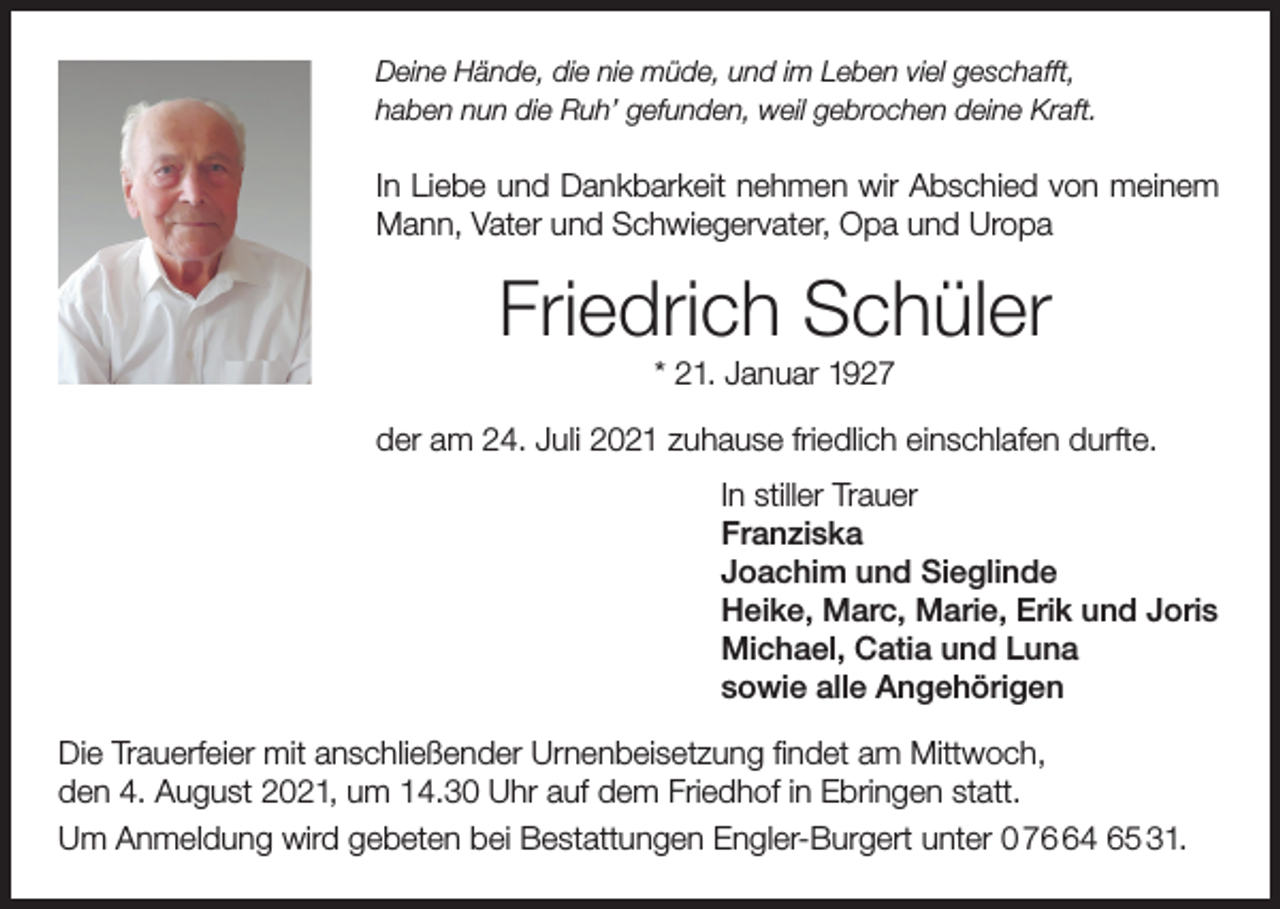 <p>Deine Hände, die nie müde, und im Leben viel geschafft,<br />haben nun die Ruh’ gefunden, weil gebrochen deine Kraft.</p><p>In Liebe und Dankbarkeit nehmen wir Abschied von meinem<br />Mann, Vater und Schwiegervater, Opa und Uropa</p><p>Friedrich Schüler<br />* 21. Januar 1927<br />der am 24. Juli 2021 zuhause friedlich einschlafen durfte.<br />In stiller Trauer<br />Franziska<br />Joachim und Sieglinde<br />Heike, Marc, Marie, Erik und Joris<br />Michael, Catia und Luna<br />sowie alle Angehörigen<br />Die Trauerfeier mit anschließender Urnenbeisetzung findet am Mittwoch,<br />den 4. August 2021, um 14.30 Uhr auf dem Friedhof in Ebringen statt.<br />Um Anmeldung wird gebeten bei Bestattungen Engler-Burgert unter 0 74 65 31.</p>