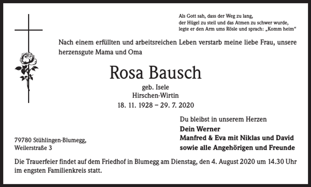 <p>Als Gott sah, dass der Weg zu lang,<br />der Hügel zu steil und das Atmen zu schwer wurde,<br />legte er den Arm ums Rösle und sprach: „Komm heim“</p><p>Nach einem erfüllten und arbeitsreichen Leben verstarb meine liebe Frau, unsere<br />herzensgute Mama und Oma</p><p>Rosa Bausch<br />geb. Isele<br />Hirschen-Wirtin<br />18. 11. 1928 – 29. 7. 2020</p><p>79780 Stühlingen-Blumegg,<br />Weilerstraße 3</p><p>Du bleibst in unserem Herzen<br />Dein Werner<br />Manfred &amp; Eva mit Niklas und David<br />sowie alle Angehörigen und Freunde</p><p>Die Trauerfeier findet auf dem Friedhof in Blumegg am Dienstag, den 4. August 2020 um 14.30 Uhr<br />im engsten Familienkreis statt.</p>