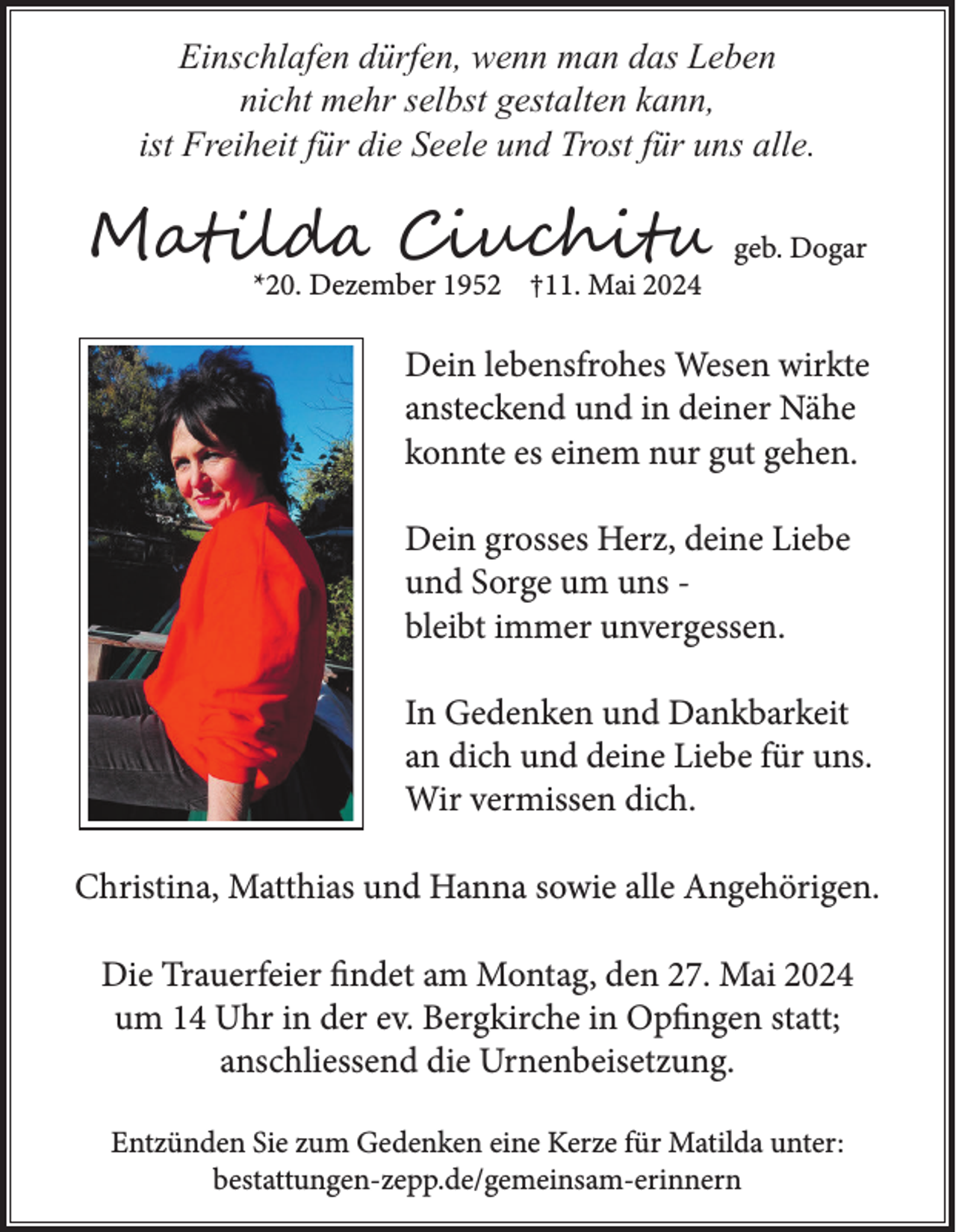 <p>Einschlafen dürfen, wenn man das Leben<br />nicht mehr selbst gestalten kann,<br />ist Freiheit für die Seele und Trost für uns alle.</p><p>Matilda Ciuchitu<br />*20. Dezember 1952 †11. Mai 2024</p><p>geb. Dogar</p><p>Dein lebensfrohes Wesen wirkte<br />ansteckend und in deiner Nähe<br />konnte es einem nur gut gehen.<br />Dein grosses Herz, deine Liebe<br />und Sorge um uns bleibt immer unvergessen.<br />In Gedenken und Dankbarkeit<br />an dich und deine Liebe für uns.<br />Wir vermissen dich.<br />Christina, Matthias und Hanna sowie alle Angehörigen.<br />Die Trauerfeier findet am Montag, den 27. Mai 2024<br />um 14 Uhr in der ev. Bergkirche in Opfingen statt;<br />anschliessend die Urnenbeisetzung.<br />Entzünden Sie zum Gedenken eine Kerze für Matilda unter:<br />bestattungen-zepp.de/gemeinsam-erinnern</p>