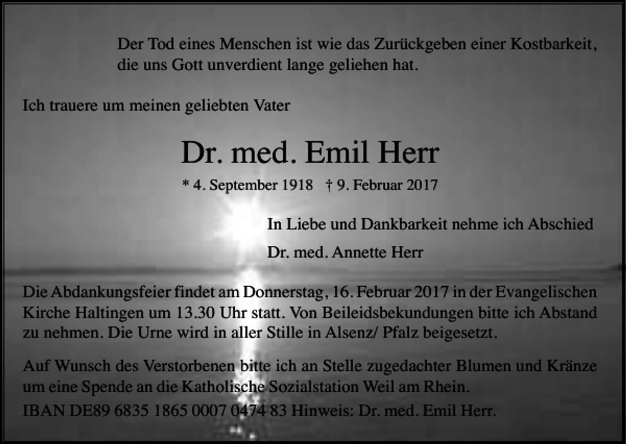 <p>Der Tod eines Menschen ist wie das Zurückgeben einer Kostbarkeit,<br />die uns Gott unverdient lange geliehen hat.<br />Ich trauere um meinen geliebten Vater</p><p>Dr. med. Emil Herr<br />* 4. September 1918 † 9. Februar 2017</p><p>In Liebe und Dankbarkeit nehme ich Abschied<br />Dr. med. Annette Herr<br />Die Abdankungsfeier findet am Donnerstag, 16. Februar 2017 in der Evangelischen<br />Kirche Haltingen um 13.30 Uhr statt. Von Beileidsbekundungen bitte ich Abstand<br />zu nehmen. Die Urne wird in aller Stille in Alsenz/ Pfalz beigesetzt.<br />Auf Wunsch des Verstorbenen bitte ich an Stelle zugedachter Blumen und Kränze<br />um eine Spende an die Katholische Sozialstation Weil am Rhein.<br />IBAN DE89 6835 1865 0007 0474 83 Hinweis: Dr. med. Emil Herr.</p>