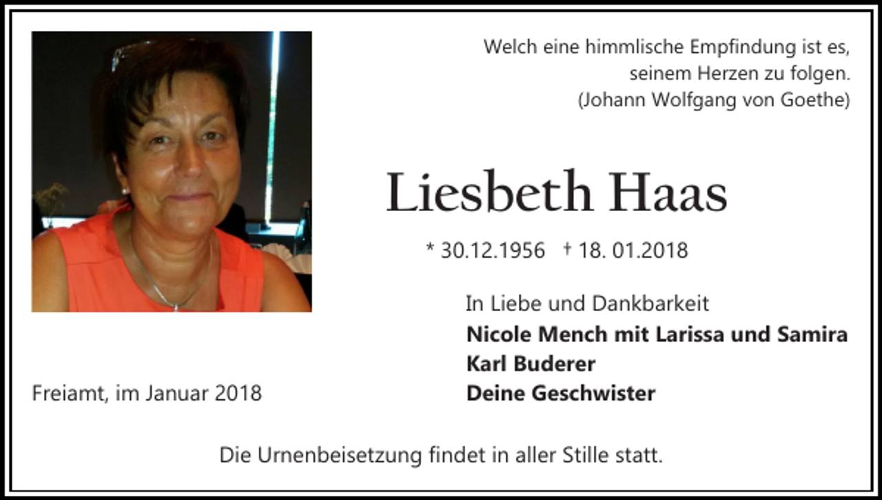 <p>WWelch<br />el c h eieine<br />n e hihimmlische<br />m mli s c h e Empfindung<br />E m pfi n d u n g iist<br />st es,<br />e s,<br />s ei n e m Herzen<br />H er z e n zu<br />z u ffolgen.<br />ol g e n.<br />seinem<br />(J o h a n n Wolfgang<br />W olf g a n g von<br />v o n Goethe)<br />G o et h e)<br />(Johann</p><p>Li<br />e s b et h Haas<br />H a as<br />Liesbeth<br />** 30.12.1956<br />3 0. 1 2. 1 9 5 6 †† 18.<br />1 8. 01.2018<br />0 1. 2 0 1 8</p><p>Freiamt,<br />Fr<br />ei a mt, iimm JJanuar<br />a n u ar</p><p>IInn Liebe<br />Li e b e und<br />u n d Dankbarkeit<br />D a n k b ar k eit<br />Nicole<br />Ni<br />c ol e Mench<br />M e n c h mit<br />mit LLarissa<br />ar i s s a und<br />u n d Samira<br />S a mir a<br />KKarl<br />arl BBuderer<br />u d er er<br />DDeine<br />ei n e GGeschwister<br />e s c h wi st er</p><p>Die<br />Di<br />e Ur<br />Urnenbeisetzung<br />n e n b ei s et z u n g fifindet<br />n d et iin<br />n all<br />aller<br />er Still<br />Stille<br />e ststatt.<br />att.</p>