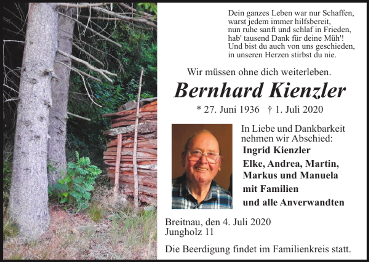 <p>Dein ganzes Leben war nur Schaffen,<br />warst jedem immer hilfsbereit,<br />nun ruhe sanft und schlaf in Frieden,<br />hab' tausend Dank für deine Müh'!<br />Und bist du auch von uns geschieden,<br />in unseren Herzen stirbst du nie.</p><p>Wir müssen ohne dich weiterleben.</p><p>Bernhard Kienzler<br />* 27. Juni 1936 † 1. Juli 2020</p><p>Breitnau, den 2. Juli 2020<br />Jungholz 11</p><p>In Liebe und Dankbarkeit<br />nehmen wir Abschied:<br />Ingrid Kienzler<br />Elke, Andrea, Martin,<br />Markus und Manuela<br />mit Familien<br />und alle Anverwandten<br />Breitnau, den 4. Juli 2020<br />Jungholz 11<br />Die Beerdigung findet im Familienkreis statt.</p>