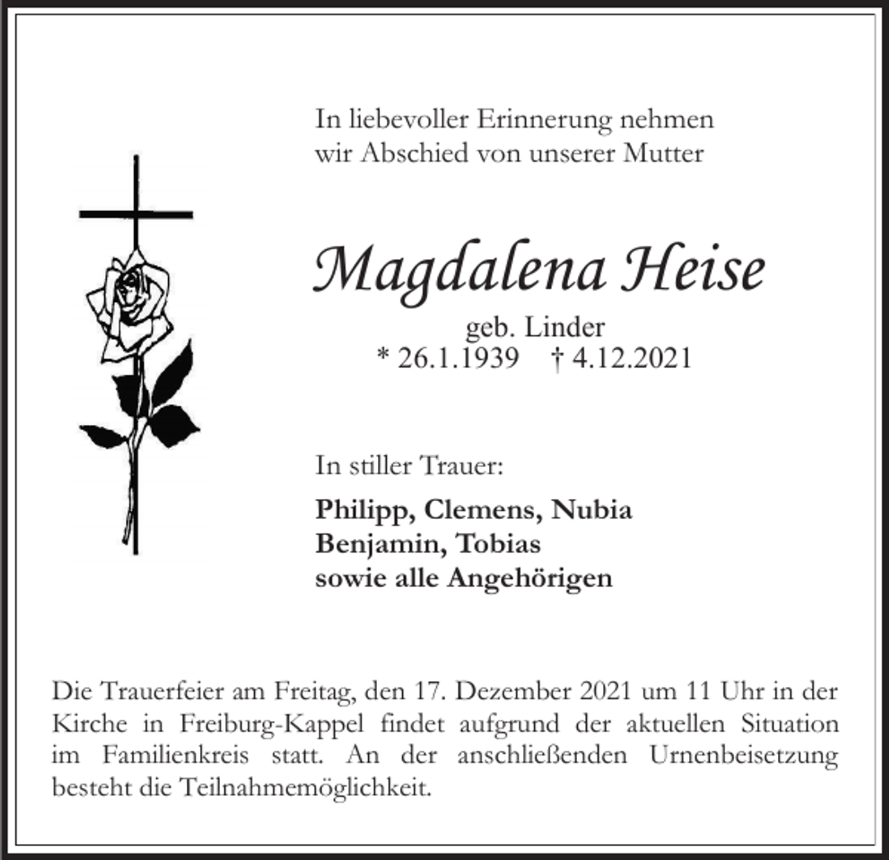 <p>In liebevoller Erinnerung nehmen<br />wir Abschied von unserer Mutter</p><p>Magdalena Heise<br />geb. Linder<br />* 26.1.1939 † 4.12.2021</p><p>In stiller Trauer:<br />Philipp, Clemens, Nubia<br />Benjamin, Tobias<br />sowie alle Angehörigen</p><p>Die Trauerfeier am Freitag, den 17. Dezember 2021 um 11 Uhr in der<br />Kirche in Freiburg-Kappel findet aufgrund der aktuellen Situation<br />im Familienkreis statt. An der anschließenden Urnenbeisetzung<br />besteht die Teilnahmemöglichkeit.</p>