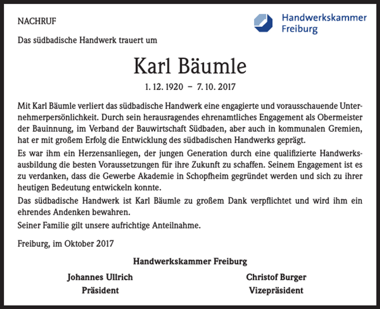 <p>NACHRUF<br />Das südbadische Handwerk trauert um</p><p>Karl Bäumle<br />1. 12. 1920 – 7. 10. 2017<br />Mit Karl Bäumle verliert das südbadische Handwerk eine engagierte und vorausschauende Unternehmerpersönlichkeit. Durch sein herausragendes ehrenamtliches Engagement als Obermeister<br />der Bauinnung, im Verband der Bauwirtschaft Südbaden, aber auch in kommunalen Gremien,<br />hat er mit großem Erfolg die Entwicklung des südbadischen Handwerks geprägt.<br />Es war ihm ein Herzensanliegen, der jungen Generation durch eine qualifizierte Handwerksausbildung die besten Voraussetzungen für ihre Zukunft zu schaffen. Seinem Engagement ist es<br />zu verdanken, dass die Gewerbe Akademie in Schopfheim gegründet werden und sich zu ihrer<br />heutigen Bedeutung entwickeln konnte.<br />Das südbadische Handwerk ist Karl Bäumle zu großem Dank verpflichtet und wird ihm ein<br />­ehrendes Andenken bewahren.<br />Seiner Familie gilt unsere aufrichtige Anteilnahme.<br />Freiburg, im Oktober 2017<br />Handwerkskammer Freiburg</p><p>Johannes Ullrich<br />Präsident</p><p>Christof Burger<br />Vizepräsident</p>