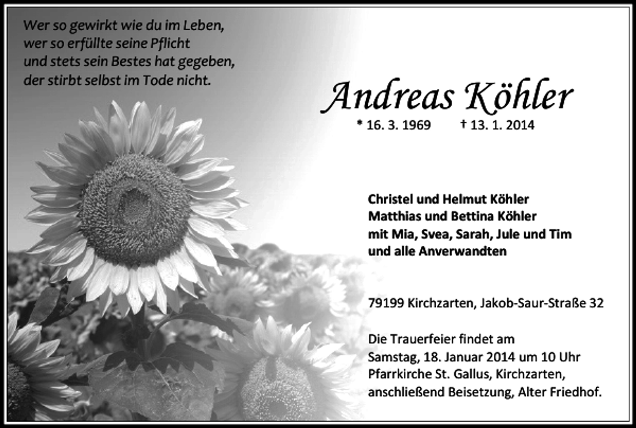 <p>Wer so gewirkt wie du im Leben,<br />wer so erfüllte seine Pflicht<br />und stets sein Bestes hat gegeben,<br />der stirbt selbst im Tode nicht.</p><p>Andreas Köhler<br />* 16. 3. 1969</p><p>† 13. 1. 2014</p><p>Christel und Helmut Köhler<br />Matthias und Bettina Köhler<br />mit Mia, Svea, Sarah, Jule und Tim<br />und alle Anverwandten<br />79199 Kirchzarten, Jakob-Saur-Straße 32<br />Die Trauerfeier findet am<br />Samstag, 18. Januar 2014 um 10 Uhr<br />Pfarrkirche St. Gallus, Kirchzarten,<br />anschließend Beisetzung, Alter Friedhof.</p>