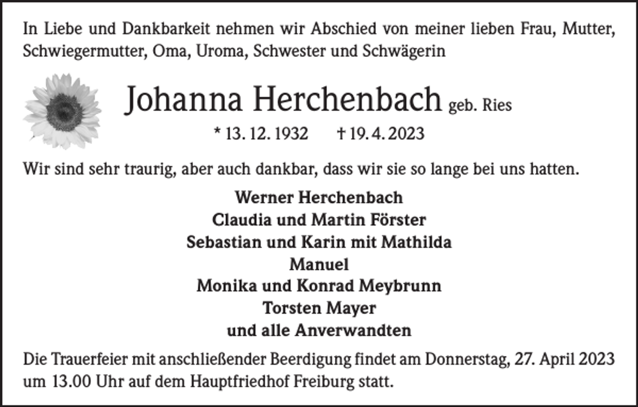 <p>In Liebe und Dankbarkeit nehmen wir Abschied von meiner lieben Frau, Mutter,<br />Schwiegermutter, Oma, Uroma, Schwester und Schwägerin</p><p>Johanna Herchenbach geb. Ries<br />* 13. 12. 1932</p><p>† 19. 4. 2023</p><p>Wir sind sehr traurig, aber auch dankbar, dass wir sie so lange bei uns hatten.<br />Werner Herchenbach<br />Claudia und Martin Förster<br />Sebastian und Karin mit Mathilda<br />Manuel<br />Monika und Konrad Meybrunn<br />Torsten Mayer<br />und alle Anverwandten<br />Die Trauerfeier mit anschließender Beerdigung findet am Donnerstag, 27. April 2023<br />um 13.00 Uhr auf dem Hauptfriedhof Freiburg statt.</p>