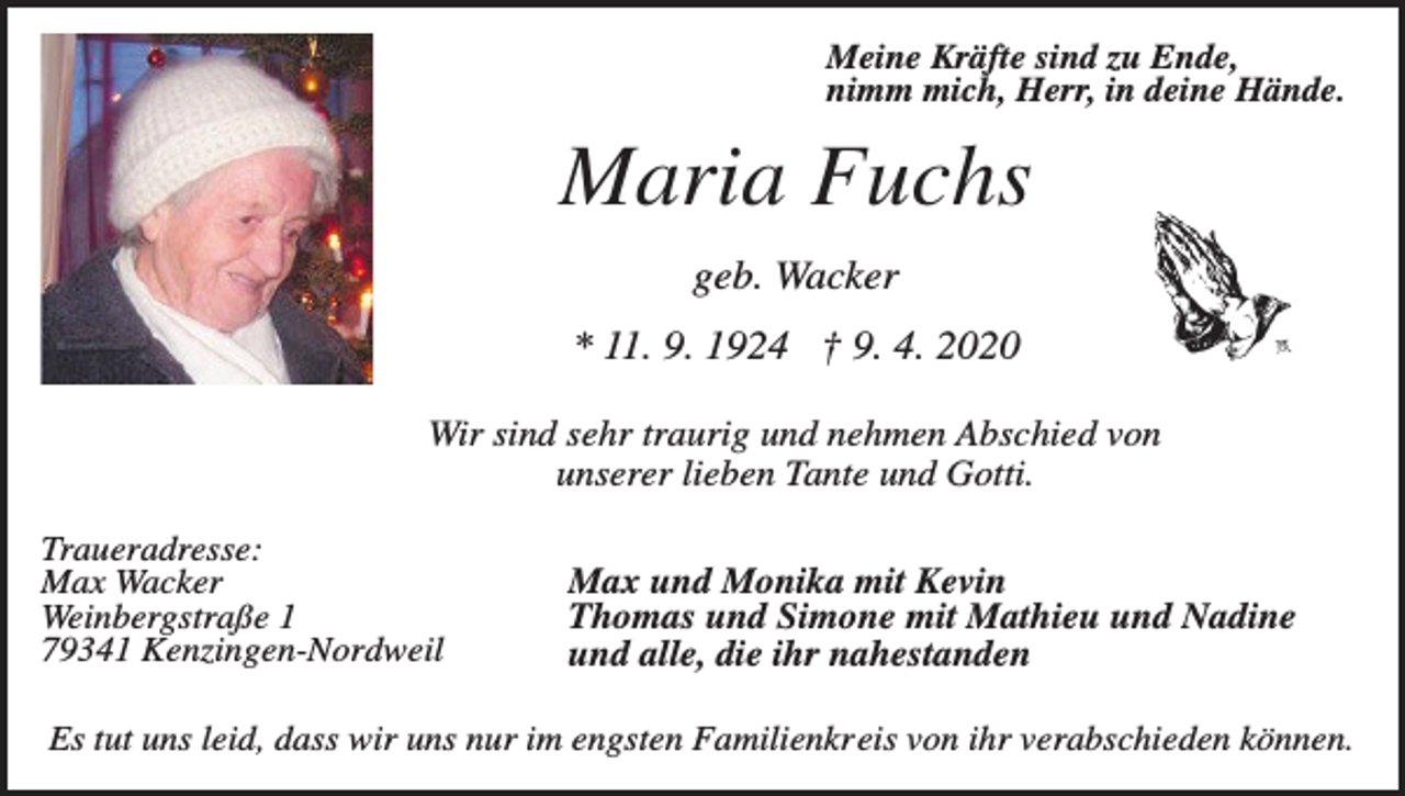 <p>Meine Kräfte sind zu Ende,<br />nimm mich, Herr, in deine Hände.</p><p>Maria Fuchs<br />geb. Wacker<br />* 11. 9. 1924 † 9. 4. 2020<br />Wir sind sehr traurig und nehmen Abschied von<br />unserer lieben Tante und Gotti.<br />Traueradresse:<br />Max Wacker<br />Weinbergstraße 1<br />79341 Kenzingen-Nordweil</p><p>Max und Monika mit Kevin<br />Thomas und Simone mit Mathieu und Nadine<br />und alle, die ihr nahestanden</p><p>Es tut uns leid, dass wir uns nur im engsten Familienkreis von ihr verabschieden können.</p>