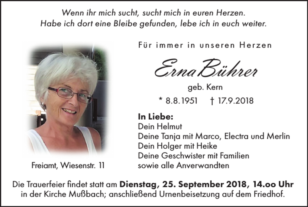 <p>Wenn ihr mich sucht, sucht mich in euren Herzen.<br />Habe ich dort eine Bleibe gefunden, lebe ich in euch weiter.<br />Für immer in unseren Herzen</p><p>ErnaBührer<br />geb. Kern<br />* 8.8.1951</p><p>Freiamt, Wiesenstr. 11</p><p>† 17.9.2018</p><p>In Liebe:<br />Dein Helmut<br />Deine Tanja mit Marco, Electra und Merlin<br />Dein Holger mit Heike<br />Deine Geschwister mit Familien<br />sowie alle Anverwandten</p><p>Die Trauerfeier findet statt am Dienstag, 25. September 2018, 14.oo Uhr<br />in der Kirche Mußbach; anschließend Urnenbeisetzung auf dem Friedhof.</p>
