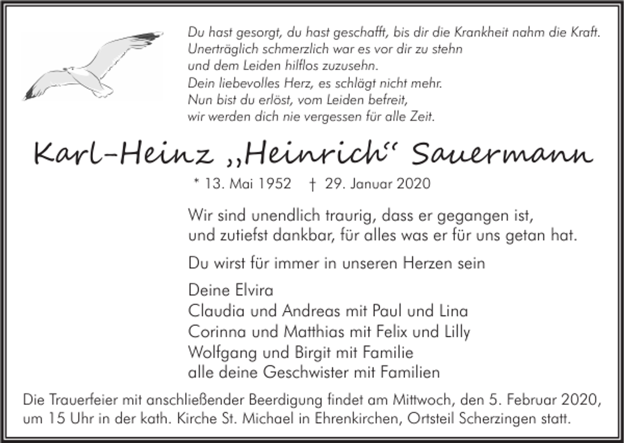 <p>Du hast gesorgt, du hast geschafft, bis dir die Krankheit nahm die Kraft.<br />Unerträglich schmerzlich war es vor dir zu stehn<br />und dem Leiden hilflos zuzusehn.<br />Dein liebevolles Herz, es schlägt nicht mehr.<br />Nun bist du erlöst, vom Leiden befreit,<br />wir werden dich nie vergessen für alle Zeit.</p><p>K���-H���� „H����i��“ S����m���<br />* 13. Mai 1952</p><p>† 29. Januar 2020</p><p>Wir sind unendlich traurig, dass er gegangen ist,<br />und zutiefst dankbar, für alles was er für uns getan hat.<br />Du wirst für immer in unseren Herzen sein<br />Deine Elvira<br />Claudia und Andreas mit Paul und Lina<br />Corinna und Matthias mit Felix und Lilly<br />Wolfgang und Birgit mit Familie<br />alle deine Geschwister mit Familien<br />Die Trauerfeier mit anschließender Beerdigung findet am Mittwoch, den 5. Februar 2020,<br />um 15 Uhr in der kath. Kirche St. Michael in Ehrenkirchen, Ortsteil Scherzingen statt.</p>