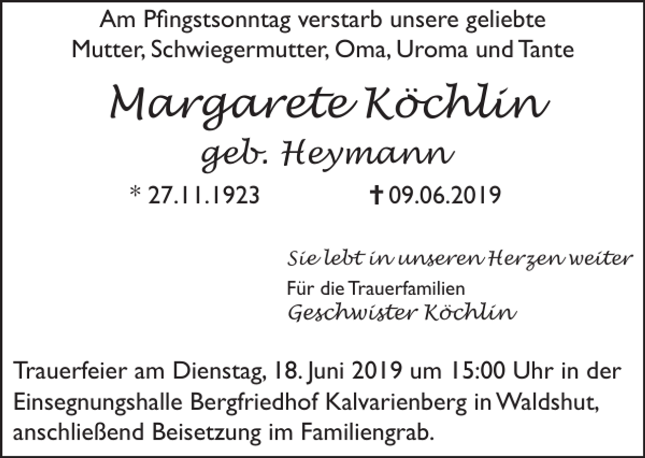 <p>Am Pfingstsonntag verstarb unsere geliebte<br />Mutter, Schwiegermutter, Oma, Uroma und Tante</p><p>Margarete Köchlin<br />geb. Heymann<br />* 27.11.1923</p><p>09.06.2019<br />Sie lebt in unseren Herzen weiter</p><p>Für die Trauerfamilien<br />Geschwister Köchlin</p><p>Trauerfeier am Dienstag, 18. Juni 2019 um 15:00 Uhr in der<br />Einsegnungshalle Bergfriedhof Kalvarienberg in Waldshut,<br />anschließend Beisetzung im Familiengrab.</p>