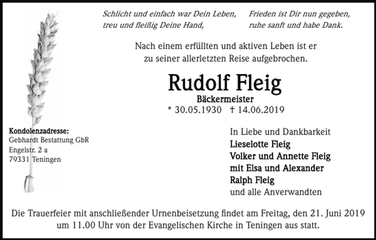 <p>Schlicht und einfach war Dein Leben,<br />treu und ﬂeißig Deine Hand,</p><p>Frieden ist Dir nun gegeben,<br />ruhe sanft und habe Dank.</p><p>Nach einem erfüllten und aktiven Leben ist er<br />zu seiner allerletzten Reise aufgebrochen.</p><p>* 30.05.1930 † 14.06.2019<br />In Liebe und Dankbarkeit<br />Gebhardt Bestattung GbR<br />Engelstr. 2 a<br />79331 Teningen</p><p>und alle Anverwandten<br />Die Trauerfeier mit anschließender Urnenbeisetzung ﬁndet am Freitag, den 21. Juni 2019<br />um 11.00 Uhr von der Evangelischen Kirche in Teningen aus statt.</p>