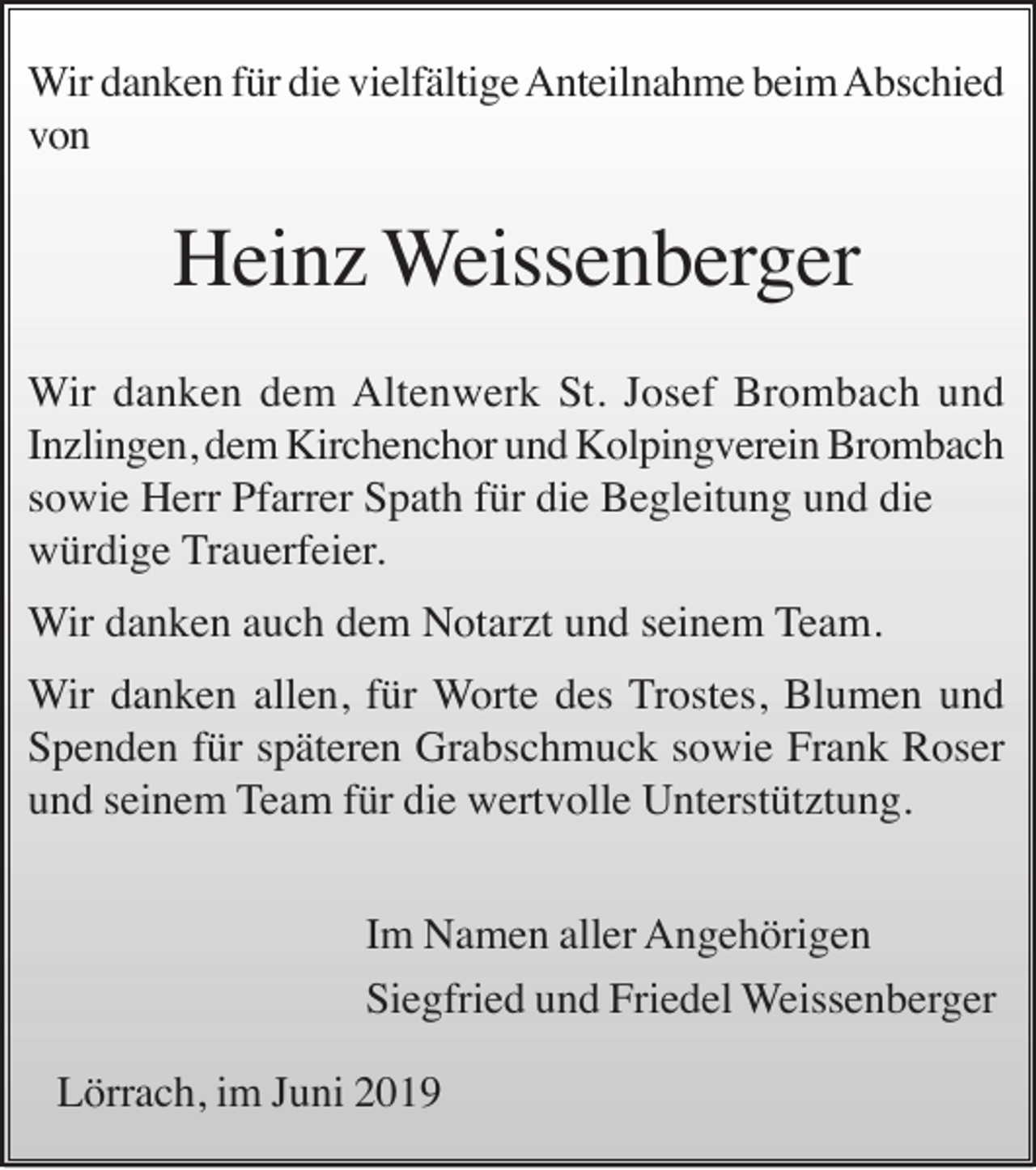 <p>Wir danken für die vielfältige Anteilnahme beim Abschied<br />von</p><p>Heinz Weissenberger<br />Wir danken dem Altenwerk St. Josef Brombach und<br />Inzlingen, dem Kirchenchor und Kolpingverein Brombach<br />sowie Herr Pfarrer Spath für die Begleitung und die<br />würdige Trauerfeier.<br />Wir danken auch dem Notarzt und seinem Team.<br />Wir danken allen, für Worte des Trostes, Blumen und<br />Spenden für späteren Grabschmuck sowie Frank Roser<br />und seinem Team für die wertvolle Unterstütztung.<br />Im Namen aller Angehörigen<br />Siegfried und Friedel Weissenberger<br />Lörrach, im Juni 2019</p>