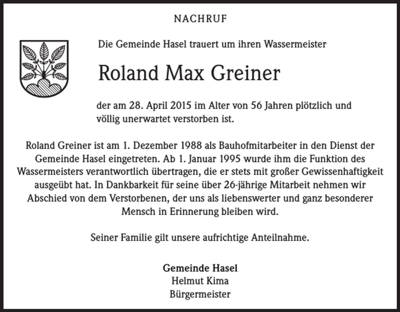 <p>NACH R U F<br />Die Gemeinde Hasel trauert um ihren Wassermeister</p><p>Roland Max Greiner<br />der am 28. April 2015 im Alter von 56 Jahren plötzlich und<br />völlig unerwartet verstorben ist.<br />Roland Greiner ist am 1. Dezember 1988 als Bauhofmitarbeiter in den Dienst der<br />Gemeinde Hasel eingetreten. Ab 1. Januar 1995 wurde ihm die Funktion des<br />Wassermeisters verantwortlich übertragen, die er stets mit großer Gewissenhaftigkeit<br />ausgeübt hat. In Dankbarkeit für seine über 26-jährige Mitarbeit nehmen wir<br />Abschied von dem Verstorbenen, der uns als liebenswerter und ganz besonderer<br />Mensch in Erinnerung bleiben wird.<br />Seiner Familie gilt unsere aufrichtige Anteilnahme.<br />Gemeinde Hasel<br />Helmut Kima<br />Bürgermeister</p>