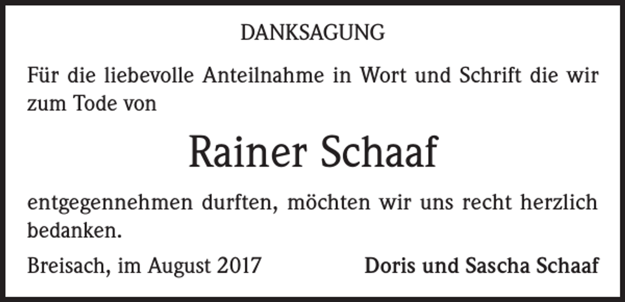 <p>DANKSAGUNG<br />Für die liebevolle Anteilnahme in Wort und Schrift die wir<br />zum Tode von</p><p>Rainer Schaaf<br />entgegennehmen durften, möchten wir uns recht herzlich<br />bedanken.<br />Breisach, im August 2017<br />Doris und Sascha Schaaf</p>