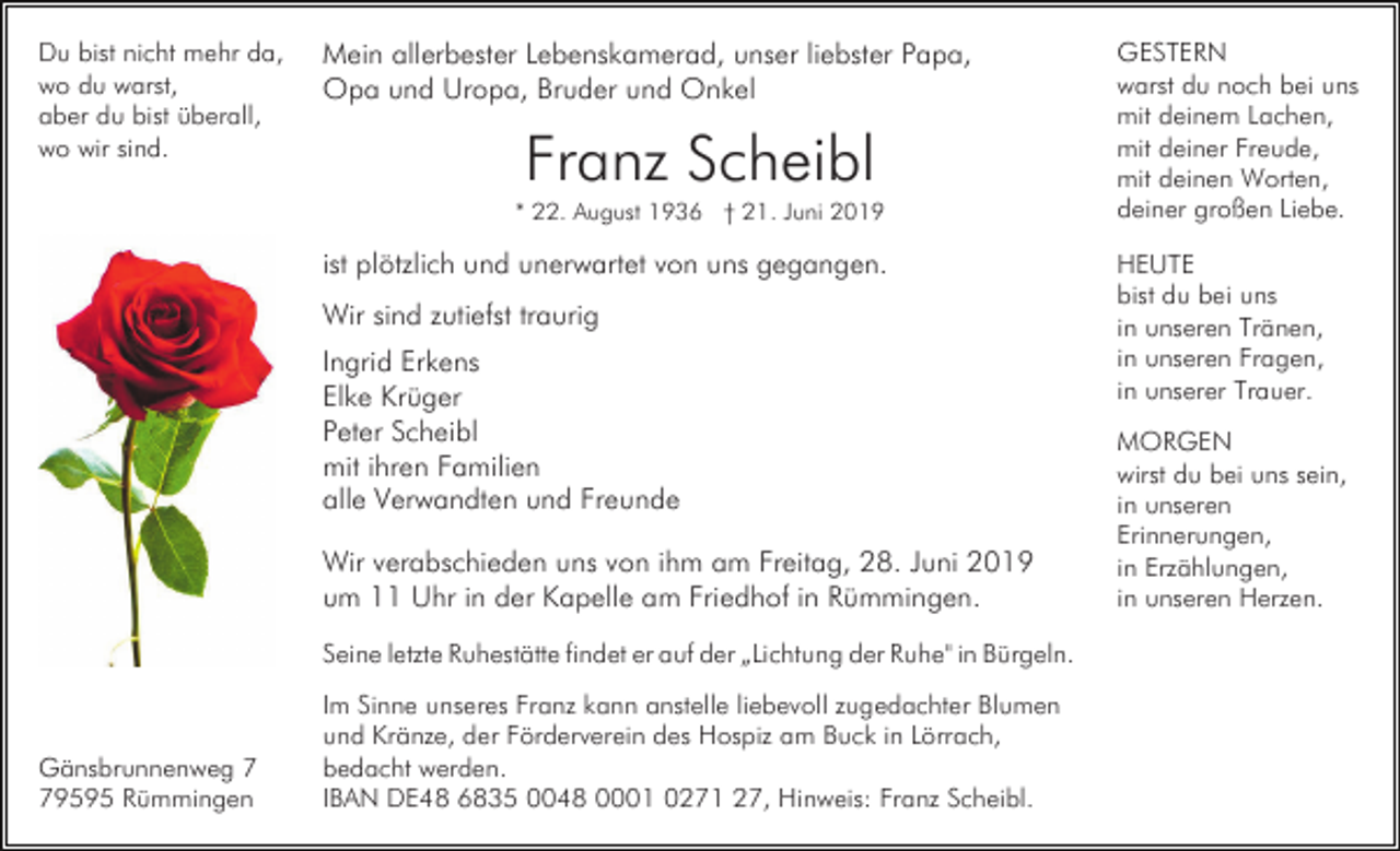 <p>Du bist nicht mehr da,<br />wo du warst,<br />aber du bist überall,<br />wo wir sind.</p><p>Mein allerbester Lebenskamerad, unser liebster Papa,<br />Opa und Uropa, Bruder und Onkel</p><p>Franz Scheibl<br />* 22. August 1936 † 21. Juni 2019</p><p>ist plötzlich und unerwartet von uns gegangen.<br />Wir sind zutiefst traurig<br />Ingrid Erkens<br />Elke Krüger<br />Peter Scheibl<br />mit ihren Familien<br />alle Verwandten und Freunde<br />Wir verabschieden uns von ihm am Freitag, 28. Juni 2019<br />um 11 Uhr in der Kapelle am Friedhof in Rümmingen.<br />Seine letzte Ruhestätte findet er auf der „Lichtung der Ruhe" in Bürgeln.</p><p>Gänsbrunnenweg 9595 Rümmingen</p><p>Im Sinne unseres Franz kann anstelle liebevoll zugedachter Blumen<br />und Kränze, der Förderverein des Hospiz am Buck in Lörrach,<br />bedacht werden.<br />IBAN DE48 6835 0048 0001 0271 27, Hinweis: Franz Scheibl.</p><p>GESTERN<br />warst du noch bei uns<br />mit deinem Lachen,<br />mit deiner Freude,<br />mit deinen Worten,<br />deiner großen Liebe.<br />HEUTE<br />bist du bei uns<br />in unseren Tränen,<br />in unseren Fragen,<br />in unserer Trauer.<br />MORGEN<br />wirst du bei uns sein,<br />in unseren<br />Erinnerungen,<br />in Erzählungen,<br />in unseren Herzen.</p>