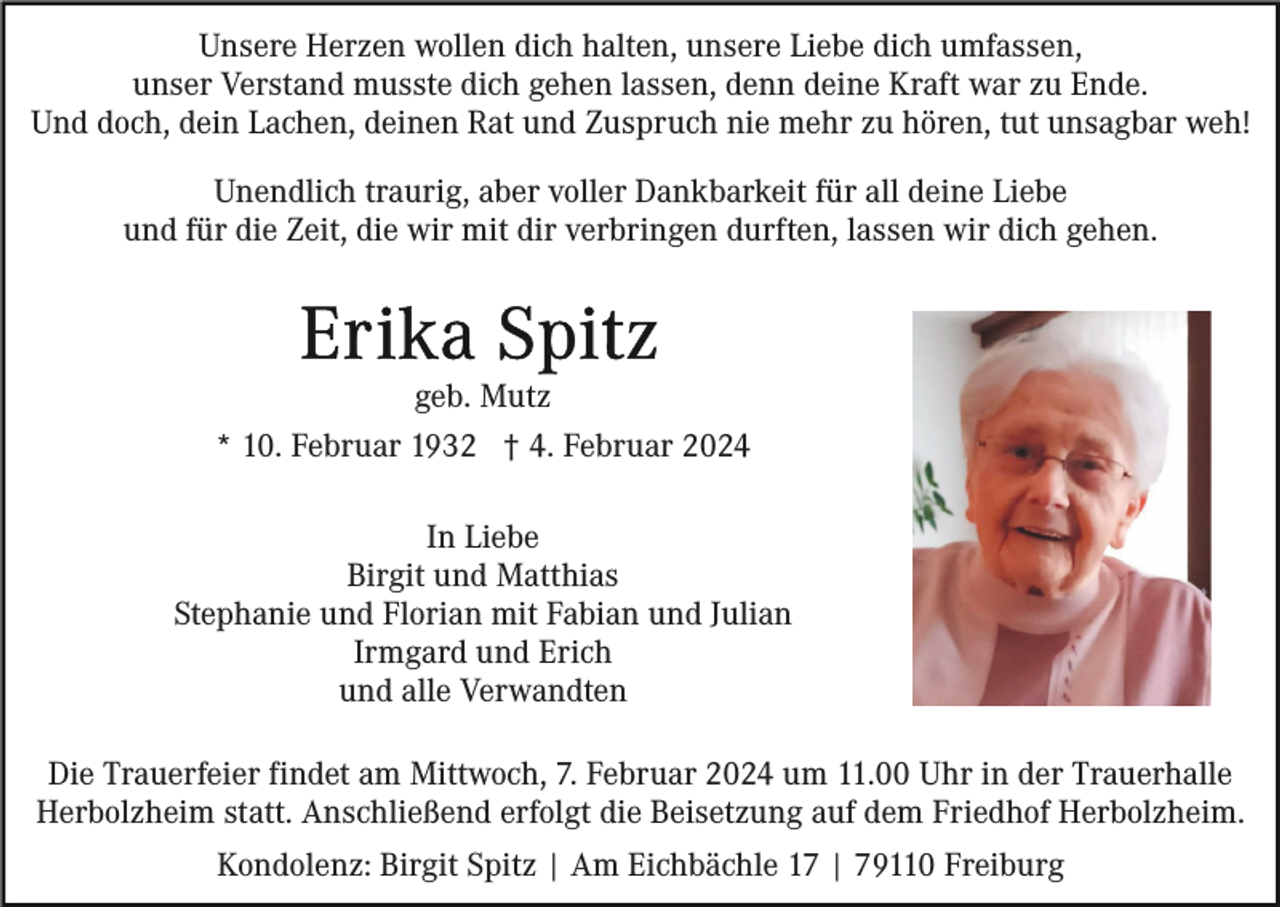 <p>Unsere Herzen wollen dich halten, unsere Liebe dich umfassen,<br />unser Verstand musste dich gehen lassen, denn deine Kraft war zu Ende.<br />Und doch, dein Lachen, deinen Rat und Zuspruch nie mehr zu hören, tut unsagbar weh!<br />Unendlich traurig, aber voller Dankbarkeit für all deine Liebe<br />und für die Zeit, die wir mit dir verbringen durften, lassen wir dich gehen.</p><p>geb. Mutz<br />* 10. Februar 1932 † 4. Februar 2024<br />In Liebe<br />Birgit und Matthias<br />Stephanie und Florian mit Fabian und Julian<br />Irmgard und Erich<br />und alle Verwandten<br />Die Trauerfeier findet am Mittwoch, 7. Februar 2024 um 11.00 Uhr in der Trauerhalle<br />Herbolzheim statt. Anschließend erfolgt die Beisetzung auf dem Friedhof Herbolzheim.<br />Kondolenz: Birgit Spitz | Am Eichbächle 17 | 79110 Freiburg</p>