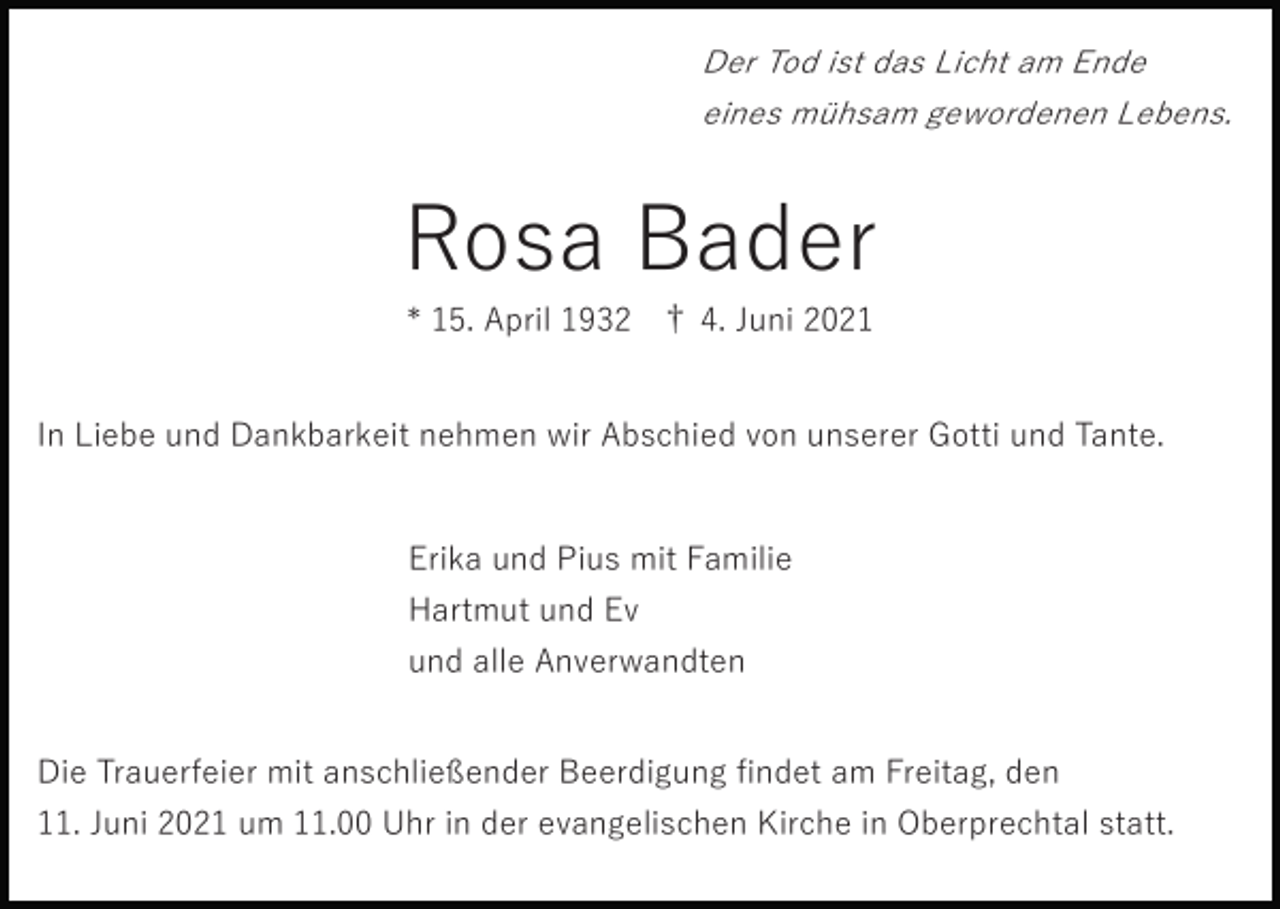 <p>Der Tod ist das Licht am Ende<br />eines mühsam gewordenen Lebens.</p><p>Rosa Bader<br />* 15. April 1932 † 4. Juni 2021<br />In Liebe und Dankbarkeit nehmen wir Abschied von unserer Gotti und Tante.</p><p>Erika und Pius mit Familie<br />Hartmut und Ev<br />und alle Anverwandten<br />Die Trauerfeier mit anschließender Beerdigung ﬁndet am Freitag, den<br />11. Juni 2021 um 11.00 Uhr in der evangelischen Kirche in Oberprechtal statt.</p>