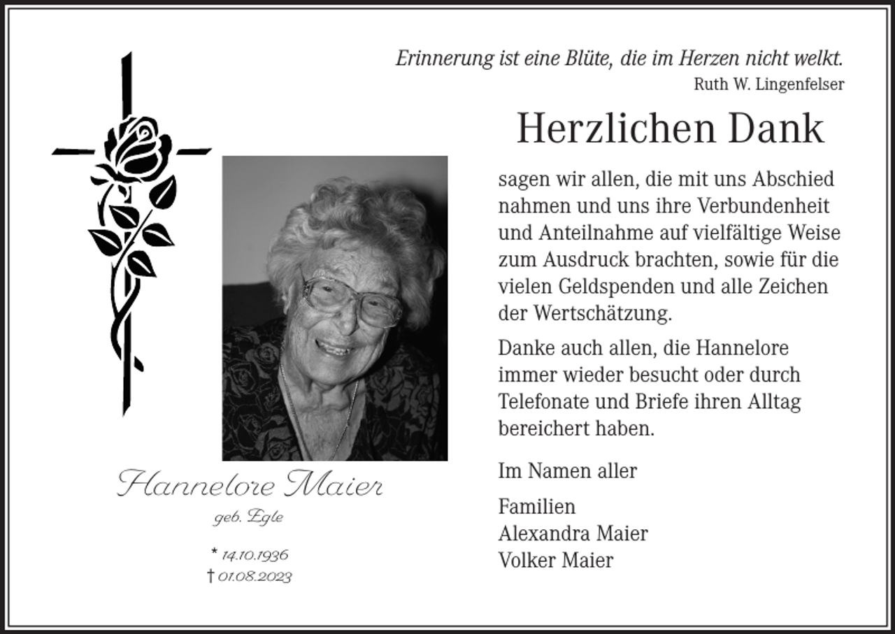 <p>Erinnerung ist eine Blüte, die im Herzen nicht welkt.<br />Ruth W. Lingenfelser</p><p>Herzlichen Dank<br />sagen wir allen, die mit uns Abschied<br />nahmen und uns ihre Verbundenheit<br />und Anteilnahme auf vielfältige Weise<br />zum Ausdruck brachten, sowie für die<br />vielen Geldspenden und alle Zeichen<br />der Wertschätzung.<br />Danke auch allen, die Hannelore<br />immer wieder besucht oder durch<br />Telefonate und Briefe ihren Alltag<br />bereichert haben.</p><p>Hannelore Maier<br />geb. Egle</p><p>* 14.10.1936<br />† 01.08.2023</p><p>Im Namen aller<br />Familien<br />Alexandra Maier<br />Volker Maier</p>