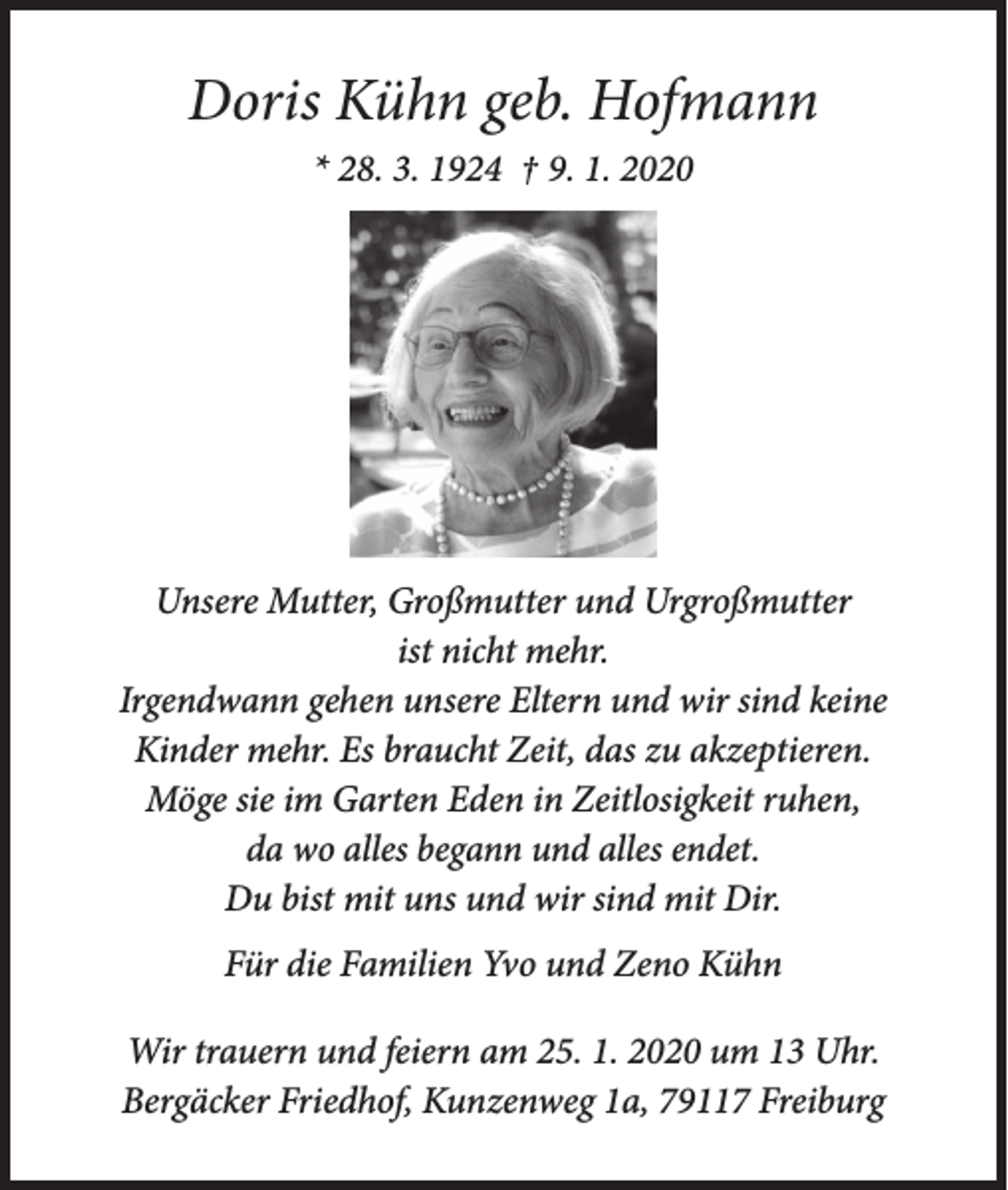 <p>Doris Kühn geb. Hofmann<br />* 28. 3. 1924 † 9. 1. 2020</p><p>Unsere Mutter, Großmutter und Urgroßmutter<br />ist nicht mehr.<br />Irgendwann gehen unsere Eltern und wir sind keine<br />Kinder mehr. Es braucht Zeit, das zu akzeptieren.<br />Möge sie im Garten Eden in Zeitlosigkeit ruhen,<br />da wo alles begann und alles endet.<br />Du bist mit uns und wir sind mit Dir.<br />Für die Familien Yvo und Zeno Kühn<br />Wir trauern und feiern am 25. 1. 2020 um 13 Uhr.<br />Bergäcker Friedhof, Kunzenweg 1a, 79117 Freiburg</p>