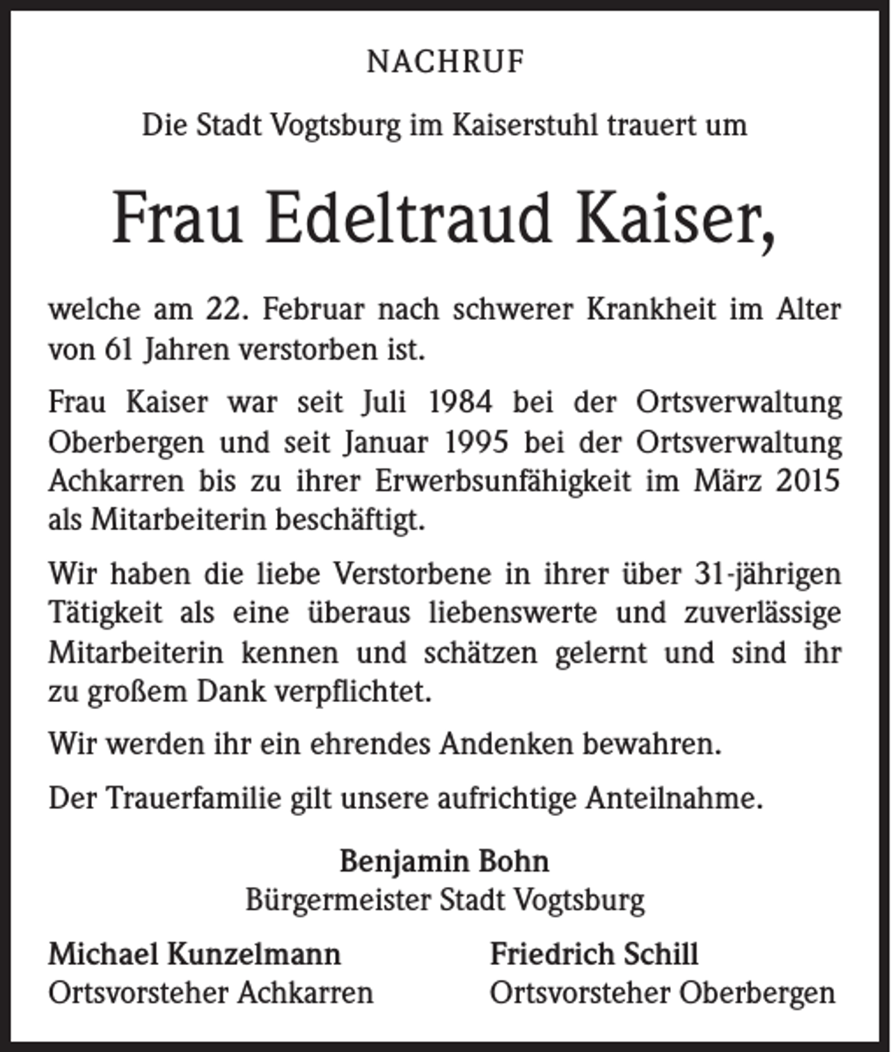 <p>NACHRUF<br />Die Stadt Vogtsburg im Kaiserstuhl trauert um</p><p>Frau Edeltraud Kaiser,<br />welche am 22. Februar nach schwerer Krankheit im Alter<br />von 61 Jahren verstorben ist.<br />Frau Kaiser war seit Juli 1984 bei der Ortsverwaltung<br />Oberbergen und seit Januar 1995 bei der Ortsverwaltung<br />Achkarren bis zu ihrer Erwerbsunfähigkeit im März 2015<br />als Mitarbeiterin beschäftigt.<br />Wir haben die liebe Verstorbene in ihrer über 31-jährigen<br />Tätigkeit als eine überaus liebenswerte und zuverlässige<br />Mitarbeiterin kennen und schätzen gelernt und sind ihr<br />zu großem Dank verpflichtet.<br />Wir werden ihr ein ehrendes Andenken bewahren.<br />Der Trauerfamilie gilt unsere aufrichtige Anteilnahme.<br />Benjamin Bohn<br />Bürgermeister Stadt Vogtsburg<br />Michael Kunzelmann<br />Ortsvorsteher Achkarren</p><p>Friedrich Schill<br />Ortsvorsteher Oberbergen</p>