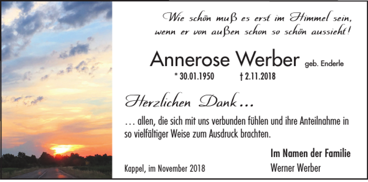 <p>Wie schön muß es erst im Himmel sein,<br />wenn er von außen schon so schön aussieht !</p><p>Annerose Werber<br />* 30.01.1950</p><p>geb. Enderle</p><p>† 2.11.2018</p><p>Herzlichen Dank …</p><p>… allen, die sich mit uns verbunden fühlen und ihre Anteilnahme in<br />so vielfältiger Weise zum Ausdruck brachten.</p><p>Kappel, im November 2018</p><p>Im Namen der Familie<br />Werner Werber</p>