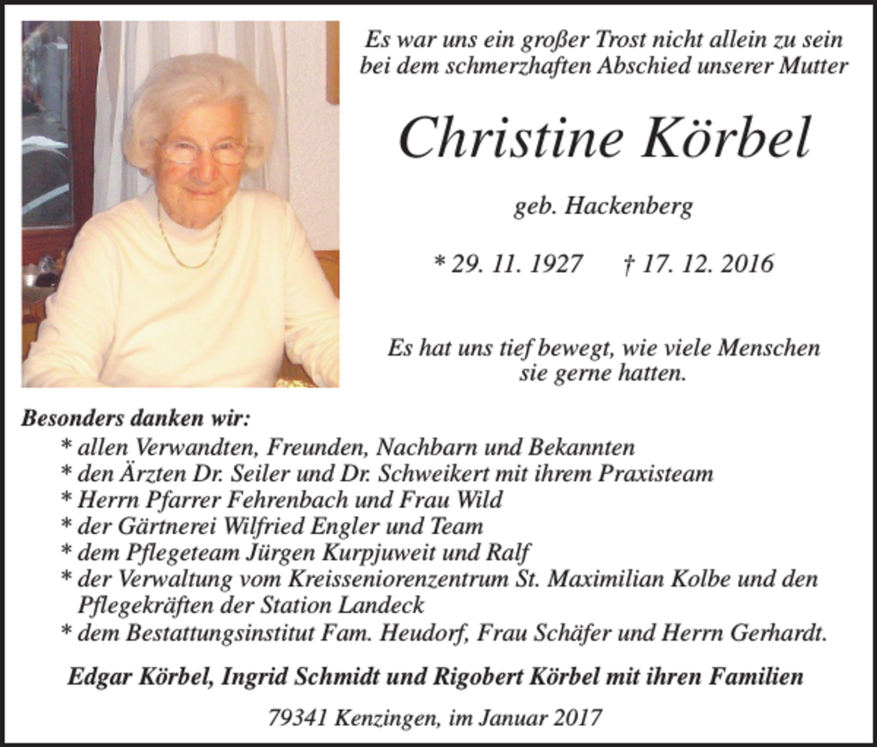 <p>Es war uns ein großer Trost nicht allein zu sein<br />bei dem schmerzhaften Abschied unserer Mutter</p><p>Christine Körbel<br />geb. Hackenberg<br />* 29. 11. 1927</p><p>† 17. 12. 2016</p><p>Es hat uns tief bewegt, wie viele Menschen<br />sie gerne hatten.<br />Besonders danken wir:<br />* allen Verwandten, Freunden, Nachbarn und Bekannten<br />* den Ärzten Dr. Seiler und Dr. Schweikert mit ihrem Praxisteam<br />* Herrn Pfarrer Fehrenbach und Frau Wild<br />* der Gärtnerei Wilfried Engler und Team<br />* dem Pflegeteam Jürgen Kurpjuweit und Ralf<br />* der Verwaltung vom Kreisseniorenzentrum St. Maximilian Kolbe und den<br />Pflegekräften der Station Landeck<br />* dem Bestattungsinstitut Fam. Heudorf, Frau Schäfer und Herrn Gerhardt.</p><p>Edgar Körbel, Ingrid Schmidt und Rigobert Körbel mit ihren Familien<br />79341 Kenzingen, im Januar 2017</p>