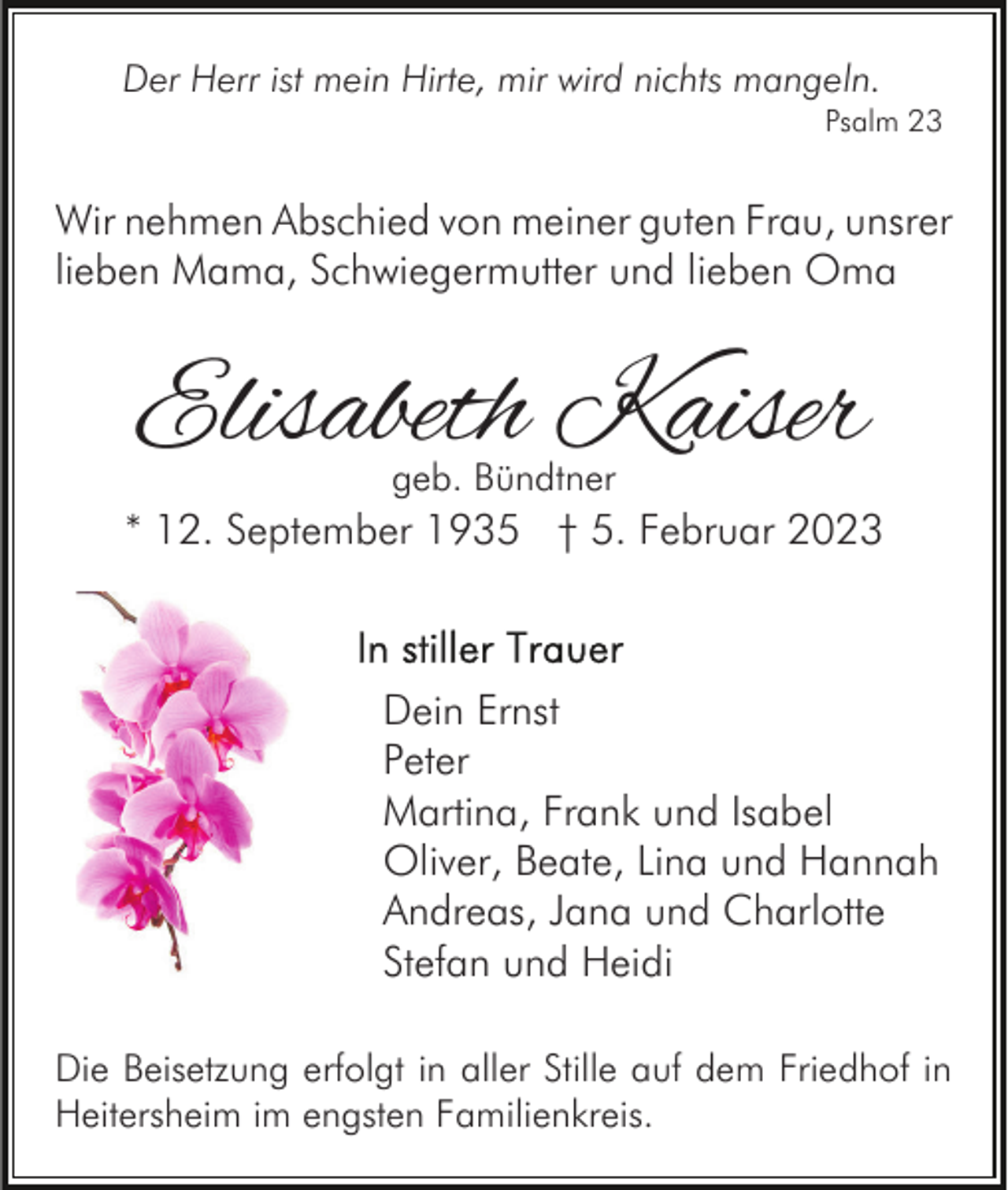 <p>Der Herr ist mein Hirte, mir wird nichts mangeln.<br />Psalm 23</p><p>Wir nehmen Abschied von meiner guten Frau, unsrer<br />lieben Mama, Schwiegermutter und lieben Oma</p><p>Elisabeth Kaiser<br />geb. Bündtner</p><p>* 12. September 1935 † 5. Februar 2023</p><p>Dein Ernst<br />Peter<br />Martina, Frank und Isabel<br />Oliver, Beate, Lina und Hannah<br />Andreas, Jana und Charlotte<br />Stefan und Heidi<br />Die Beisetzung erfolgt in aller Stille auf dem Friedhof in<br />Heitersheim im engsten Familienkreis.</p>