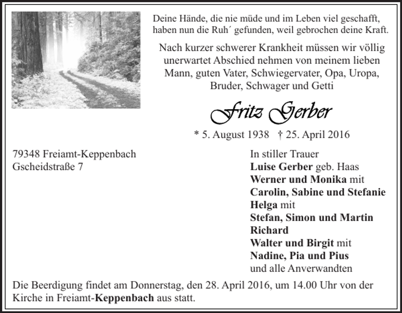 <p>Deine Hände, die nie müde und im Leben viel geschafft,<br />haben nun die Ruh´ gefunden, weil gebrochen deine Kraft.</p><p>Nach kurzer schwerer Krankheit müssen wir völlig<br />unerwartet Abschied nehmen von meinem lieben<br />Mann, guten Vater, Schwiegervater, Opa, Uropa,<br />Bruder, Schwager und Getti</p><p>* 5. August 1938 † 25. April 2016<br />79348 Freiamt-Keppenbach<br />Gscheidstraße 7</p><p>In stiller Trauer<br />Luise Gerber geb. Haas<br />Werner und Monika mit<br />Carolin, Sabine und Stefanie<br />Helga mit<br />Stefan, Simon und Martin<br />Richard<br />Walter und Birgit mit<br />Nadine, Pia und Pius<br />und alle Anverwandten<br />Die Beerdigung findet am Donnerstag, den 28. April 2016, um 14.00 Uhr von der<br />Kirche in Freiamt-Keppenbach aus statt.</p>