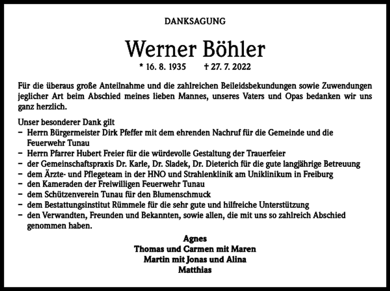 <p>DANKSAGUNG</p><p>Werner Böhler<br />* 16. 8. 1935 † 27. 7. 2022</p><p>Für die überaus große Anteilnahme und die zahlreichen Beileidsbekundungen sowie Zuwendungen<br />jeglicher Art beim Abschied meines lieben Mannes, unseres Vaters und Opas bedanken wir uns<br />ganz herzlich.<br />Unser besonderer Dank gilt<br />– Herrn Bürgermeister Dirk Pfeffer mit dem ehrenden Nachruf für die Gemeinde und die<br />­Feuerwehr Tunau<br />– Herrn Pfarrer Hubert Freier für die würdevolle Gestaltung der Trauerfeier<br />– der Gemeinschaftspraxis Dr. Karle, Dr. Sladek, Dr. Dieterich für die gute langjährige Betreuung<br />– dem Ärzte- und Pflegeteam in der HNO und Strahlenklinik am Uniklinikum in Freiburg<br />– den Kameraden der Freiwilligen Feuerwehr Tunau<br />– dem Schützenverein Tunau für den Blumenschmuck<br />– dem Bestattungsinstitut Rümmele für die sehr gute und hilfreiche Unterstützung<br />– den Verwandten, Freunden und Bekannten, sowie allen, die mit uns so zahlreich Abschied<br />genommen haben.<br />Agnes<br />Thomas und Carmen mit Maren<br />Martin mit Jonas und Alina<br />Matthias</p>