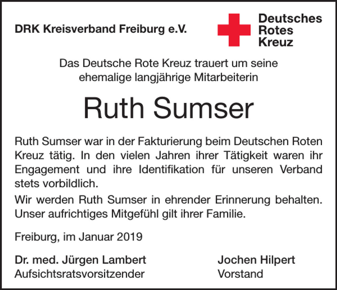 <p>DRK Kreisverband Freiburg e.V.<br />Das Deutsche Rote Kreuz trauert um seine<br />ehemalige langjährige Mitarbeiterin</p><p>Ruth Sumser<br />Ruth Sumser war in der Fakturierung beim Deutschen Roten<br />Kreuz tätig. In den vielen Jahren ihrer Tätigkeit waren ihr<br />Engagement und ihre Identifikation für unseren Verband<br />­<br />stets vorbildlich.<br />Wir werden Ruth Sumser in ehrender Erinnerung behalten.<br />Unser aufrichtiges Mitgefühl gilt ihrer Familie.<br />Freiburg, im Januar 2019<br />Dr. med. Jürgen Lambert<br />Jochen Hilpert<br />Aufsichtsratsvorsitzender Vorstand</p>