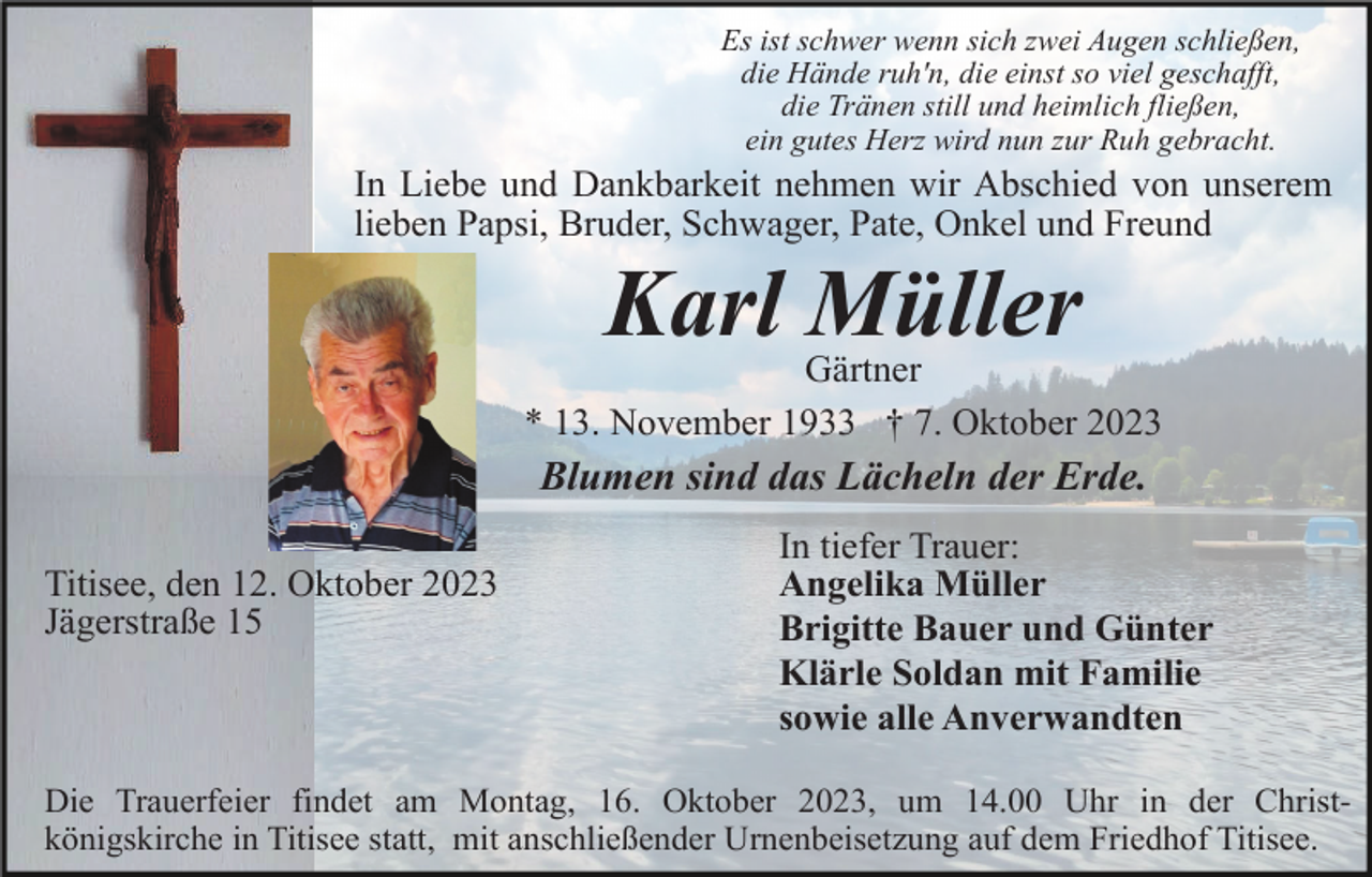 <p>Es ist schwer wenn sich zwei Augen schließen,<br />die Hände ruh'n, die einst so viel geschafft,<br />die Tränen still und heimlich fließen,<br />ein gutes Herz wird nun zur Ruh gebracht.</p><p>In Liebe und Dankbarkeit nehmen wir Abschied von unserem<br />lieben Papsi, Bruder, Schwager, Pate, Onkel und Freund</p><p>Karl Müller<br />Gärtner<br />* 13. November 1933 † 7. Oktober 2023</p><p>Blumen sind das Lächeln der Erde.<br />Titisee, den 12. Oktober 2023<br />Jägerstraße 15</p><p>In tiefer Trauer:<br />Angelika Müller<br />Brigitte Bauer und Günter<br />Klärle Soldan mit Familie<br />sowie alle Anverwandten</p><p>Die Trauerfeier findet am Montag, 16. Oktober 2023, um 14.00 Uhr in der Christkönigskirche in Titisee statt, mit anschließender Urnenbeisetzung auf dem Friedhof Titisee.</p>