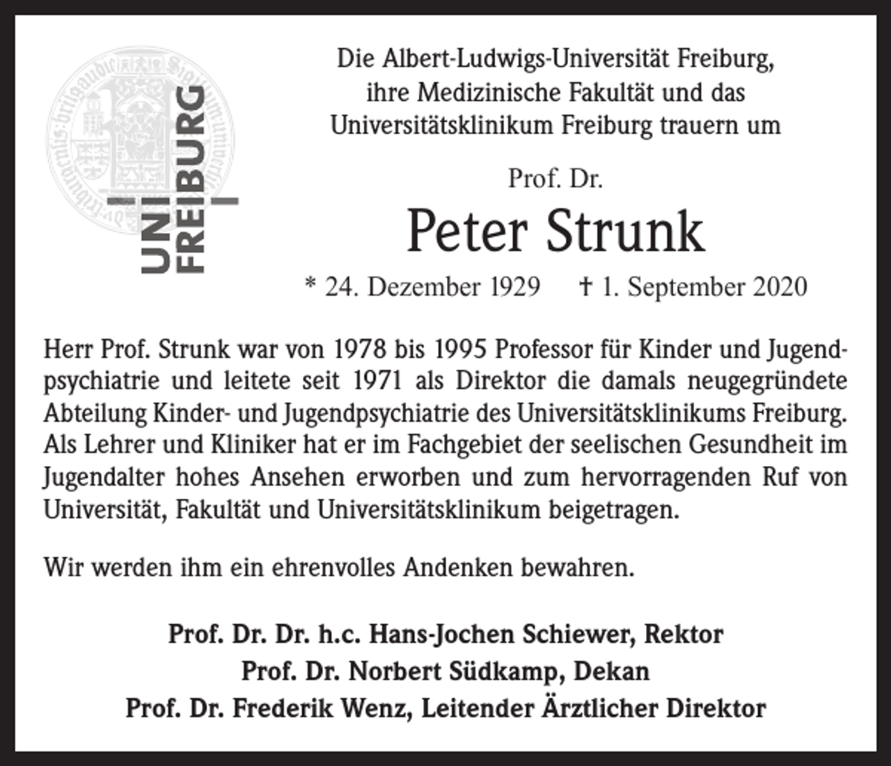 <p>Die Albert-Ludwigs-Universität Freiburg,<br />ihre Medizinische Fakultät und das<br />Universitätsklinikum Freiburg trauern um<br />Prof. Dr.</p><p>Peter Strunk</p><p>* 24. Dezember 1929</p><p>† 1. September 2020</p><p>Herr Prof. Strunk war von 1978 bis 1995 Professor für Kinder und Jugendpsychiatrie und leitete seit 1971 als Direktor die damals neugegründete<br />Abteilung Kinder- und Jugendpsychiatrie des Universitätsklinikums ­Freiburg.<br />Als Lehrer und Kliniker hat er im Fachgebiet der seelischen Gesundheit im<br />Jugendalter hohes Ansehen erworben und zum hervorragenden Ruf von<br />Universität, Fakultät und Universitätsklinikum beigetragen.<br />Wir werden ihm ein ehrenvolles Andenken bewahren.<br />Prof. Dr. Dr. h.c. Hans-Jochen Schiewer, Rektor<br />Prof. Dr. Norbert Südkamp, Dekan<br />Prof. Dr. Frederik Wenz, Leitender Ärztlicher Direktor</p>