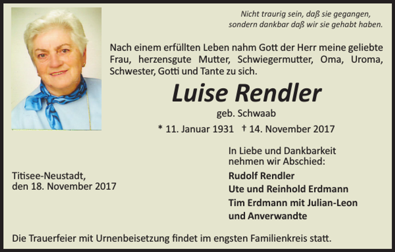 <p>Nicht traurig sein, daß sie gegangen,<br />sondern dankbar daß wir sie gehabt haben.</p><p>Nach einem erfüllten Leben nahm Go� der Herr meine geliebte<br />Frau, herzensgute Mu�er, Schwiegermu�er, Oma, Uroma,<br />Schwester, Go� und Tante zu sich.</p><p>Luise Rendler</p><p>geb. Schwaab<br />* 11. Januar 1931 † 14. November 2017</p><p>Ti�see­Neustadt,<br />den 18. November 2017</p><p>In Liebe und Dankbarkeit<br />nehmen wir Abschied:<br />Rudolf Rendler<br />Ute und Reinhold Erdmann<br />Tim Erdmann mit Julian-Leon<br />und Anverwandte</p><p>Die Trauerfeier mit Urnenbeisetzung ﬁndet im engsten Familienkreis sta�.</p>
