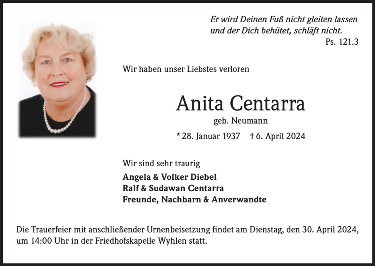 <p>Er wird Deinen Fuß nicht gleiten lassen<br />und der Dich behütet, schläft nicht.<br />Ps. 121.3<br />Wir haben unser Liebstes verloren</p><p>Anita Centarra<br />geb. Neumann</p><p>* 28. Januar 1937 † 6. April 2024<br />Wir sind sehr traurig<br />Angela &amp; Volker Diebel<br />Ralf &amp; Sudawan Centarra<br />Freunde, Nachbarn &amp; Anverwandte<br />Die Trauerfeier mit anschließender Urnenbeisetzung findet am Dienstag, den 30. April 2024,<br />um 14:00 Uhr in der Friedhofskapelle Wyhlen statt.</p>