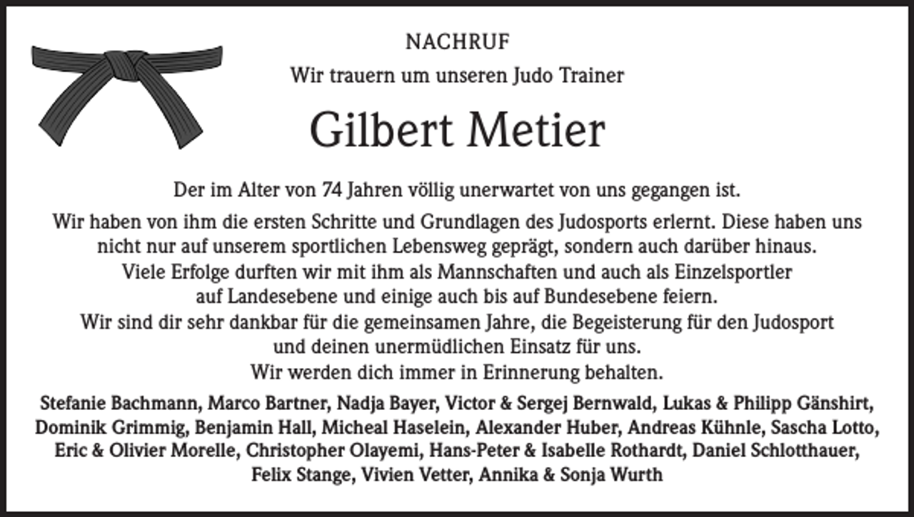 <p>NACHRUF<br />Wir trauern um unseren Judo Trainer</p><p>Gilbert Metier<br />Der im Alter von 74 Jahren völlig unerwartet von uns gegangen ist.<br />Wir haben von ihm die ersten Schritte und Grundlagen des Judosports erlernt. Diese haben uns<br />nicht nur auf unserem sportlichen Lebensweg geprägt, sondern auch darüber hinaus.<br />Viele Erfolge durften wir mit ihm als Mannschaften und auch als Einzelsportler<br />auf Landesebene und einige auch bis auf Bundesebene feiern.<br />Wir sind dir sehr dankbar für die gemeinsamen Jahre, die Begeisterung für den Judosport<br />und deinen unermüdlichen Einsatz für uns.<br />Wir werden dich immer in Erinnerung behalten.<br />Stefanie Bachmann, Marco Bartner, Nadja Bayer, Victor &amp; Sergej Bernwald, Lukas &amp; Philipp Gänshirt,<br />Dominik Grimmig, Benjamin Hall, Micheal Haselein, Alexander Huber, Andreas Kühnle, Sascha Lotto,<br />Eric &amp; Olivier Morelle, Christopher Olayemi, Hans-Peter &amp; Isabelle Rothardt, Daniel Schlotthauer,<br />Felix Stange, Vivien Vetter, Annika &amp; Sonja Wurth</p>