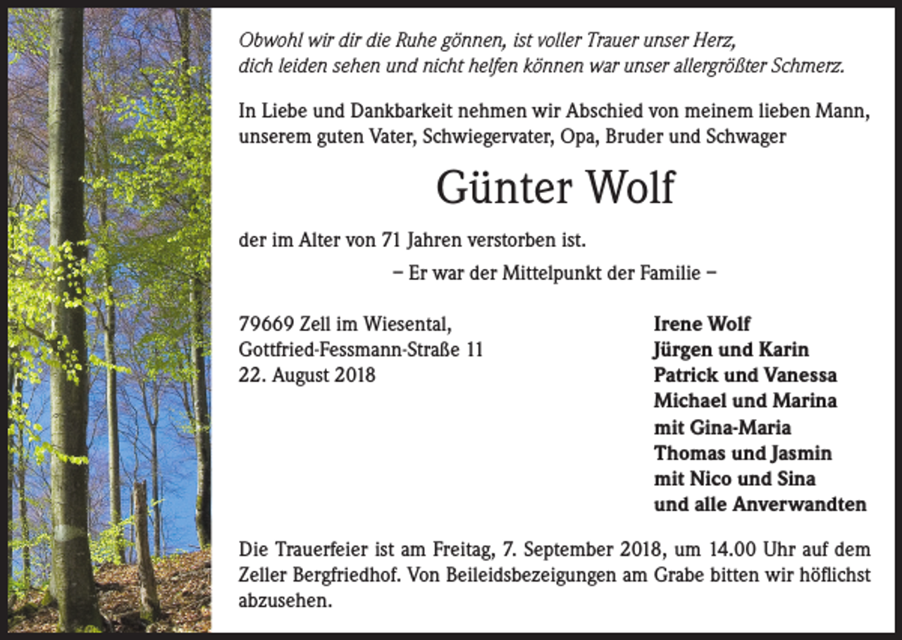 <p>Obwohl wir dir die Ruhe gönnen, ist voller Trauer unser Herz,<br />dich leiden sehen und nicht helfen können war unser allergrößter Schmerz.<br />In Liebe und Dankbarkeit nehmen wir Abschied von meinem lieben Mann,<br />unserem guten Vater, Schwiegervater, Opa, Bruder und Schwager</p><p>Günter Wolf<br />der im Alter von 71 Jahren verstorben ist.<br />– Er war der Mittelpunkt der Familie –<br />79669 Zell im Wiesental,<br />Gottfried-Fessmann-Straße 11<br />22. August 2018</p><p>Irene Wolf<br />Jürgen und Karin<br />Patrick und Vanessa<br />Michael und Marina<br />mit Gina-Maria<br />Thomas und Jasmin<br />mit Nico und Sina<br />und alle Anverwandten</p><p>Die Trauerfeier ist am Freitag, 7. September 2018, um 14.00 Uhr auf dem<br />Zeller Bergfriedhof. Von Beileidsbezeigungen am Grabe bitten wir höflichst<br />abzusehen.</p>
