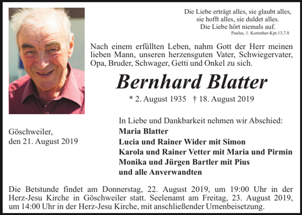 <p>Die Liebe erträgt alles, sie glaubt alles,<br />sie hofft alles, sie duldet alles.<br />Die Liebe hört niemals auf.<br />Paulus, 1. Korinther-Kpt.13,7.8</p><p>Nach einem erfüllten Leben, nahm Gott der Herr meinen<br />lieben Mann, unseren herzensguten Vater, Schwiegervater,<br />Opa, Bruder, Schwager, Getti und Onkel zu sich.</p><p>Bernhard Blatter<br />* 2. August 1935 † 18. August 2019</p><p>Göschweiler,<br />den 21. August 2019</p><p>In Liebe und Dankbarkeit nehmen wir Abschied:<br />Maria Blatter<br />Lucia und Rainer Wider mit Simon<br />Karola und Rainer Vetter mit Maria und Pirmin<br />Monika und Jürgen Bartler mit Pius<br />und alle Anverwandten</p><p>Die Betstunde findet am Donnerstag, 22. August 2019, um 19:00 Uhr in der<br />Herz-Jesu Kirche in Göschweiler statt. Seelenamt am Freitag, 23. August 2019,<br />um 14:00 Uhr in der Herz-Jesu Kirche, mit anschließender Urnenbeisetzung.</p>