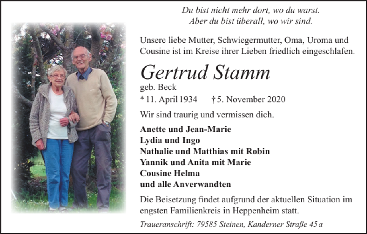 <p>Du bist nicht mehr dort, wo du warst.<br />Aber du bist überall, wo wir sind.<br />Unsere liebe Mutter, Schwiegermutter, Oma, Uroma und<br />Cousine ist im Kreise ihrer Lieben friedlich eingeschlafen.</p><p>Gertrud Stamm<br />geb. Beck<br />* 11. April 1934</p><p>† 5. November 2020</p><p>Wir sind traurig und vermissen dich.<br />Anette und Jean-Marie<br />Lydia und Ingo<br />Nathalie und Matthias mit Robin<br />Yannik und Anita mit Marie<br />Cousine Helma<br />und alle Anverwandten<br />Die Beisetzung findet aufgrund der aktuellen Situation im<br />engsten Familienkreis in Heppenheim statt.<br />Traueranschrift: 79585 Steinen, Kanderner Straße 45 a</p>