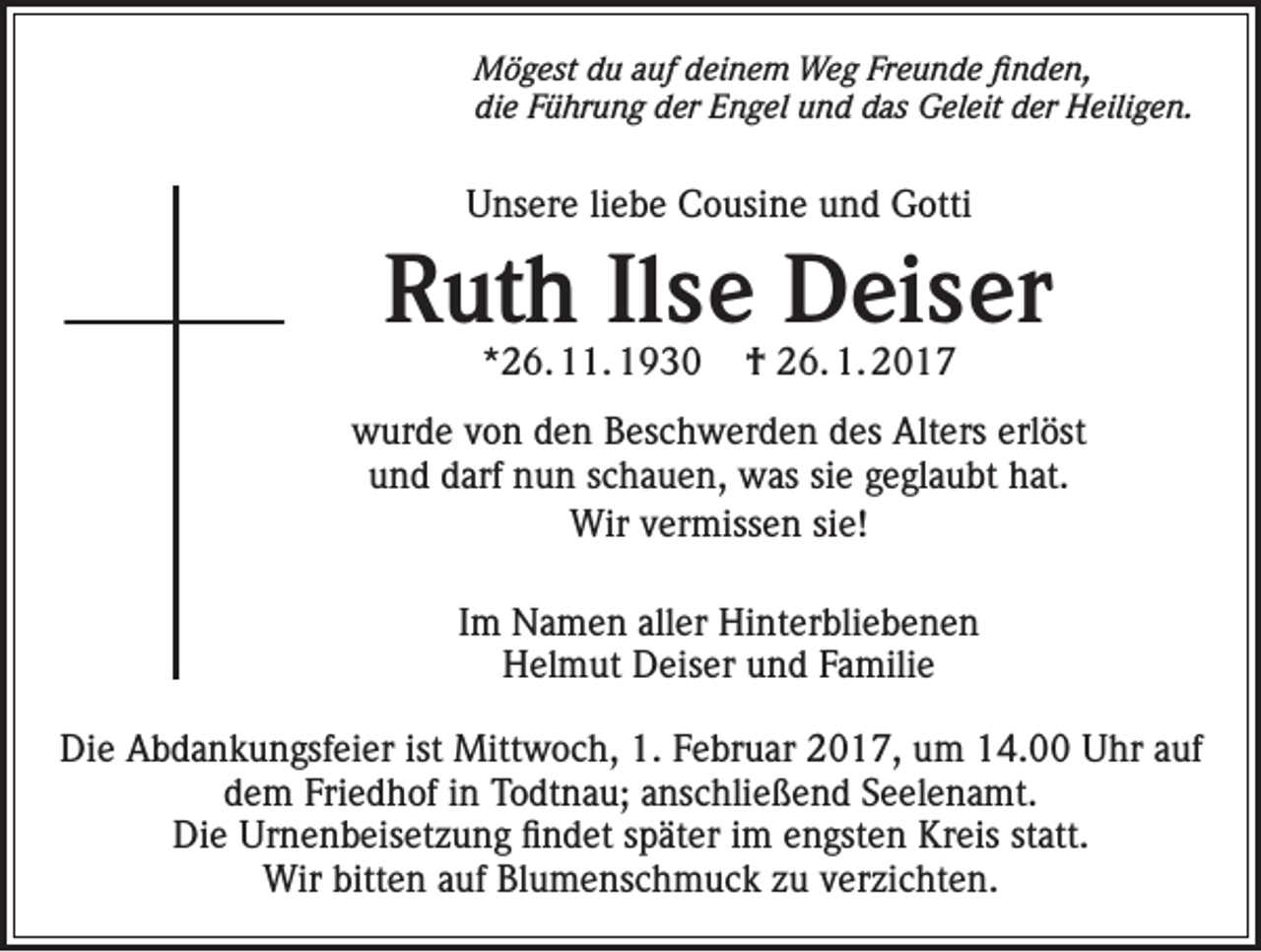 <p>Mögest du auf deinem Weg Freunde finden,<br />die Führung der Engel und das Geleit der Heiligen.</p><p>Unsere liebe Cousine und Gotti</p><p>Ruth Ilse Deiser<br />*26. 11. 1930</p><p>† 26. 1. 2017</p><p>wurde von den Beschwerden des Alters erlöst<br />und darf nun schauen, was sie geglaubt hat.<br />Wir vermissen sie!<br />Im Namen aller Hinterbliebenen<br />Helmut Deiser und Familie<br />Die Abdankungsfeier ist Mittwoch, 1. Februar 2017, um 14.00 Uhr auf<br />dem Friedhof in Todtnau; anschließend Seelenamt.<br />Die Urnenbeisetzung findet später im engsten Kreis statt.<br />Wir bitten auf Blumenschmuck zu verzichten.</p>