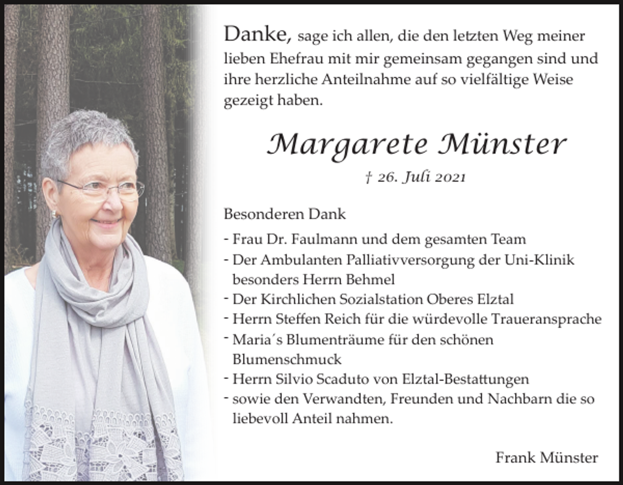 <p>Danke, sage ich allen, die den le�ten Weg meiner<br />lieben Ehefrau mit mir gemeinsam gegangen sind und<br />ihre herzliche Anteilnahme auf so vielfältige Weise<br />gezeigt haben.</p><p>Margarete Münster<br />† 26. Juli 2021</p><p>Besonderen Dank<br />­ Frau Dr. Faulmann und dem gesamten Team<br />­ Der Ambulanten Palliativversorgung der Uni­Klinik<br />besonders Herrn Behmel<br />­ Der Kirchlichen Sozialstation Oberes Elztal<br />­ Herrn Steﬀen Reich für die würdevolle Traueransprache<br />­ Maria´s Blumenträume für den schönen<br />Blumenschmuck<br />­ Herrn Silvio Scaduto von Elztal­Besta�ungen<br />­ sowie den Verwandten, Freunden und Nachbarn die so<br />liebevoll Anteil nahmen.</p><p>Frank Münster</p>
