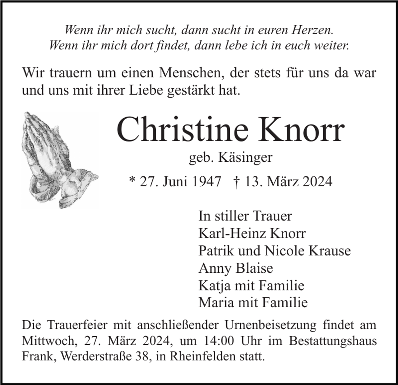 Wenn ihr mich sucht, dann sucht in euren Herzen.
Wenn ihr mich dort findet, dann lebe ich in euch weiter.
Wir trauern um einen Menschen, der stets für uns da war
und uns mit ihrer Liebe gestärkt hat.
Christine Knorr
geb. Käsinger
* 27. Juni 1947 † 13. März 2024
In stiller Trauer
Karl-Heinz Knorr
Patrik und Nicole Krause
Anny Blaise
Katja mit Familie
Maria mit Familie
Die Trauerfeier mit anschließender Urnenbeisetzung findet am
Mittwoch, 27. März 2024, um 14:00 Uhr im Bestattungshaus
Frank, Werderstraße 38, in Rheinfelden statt.