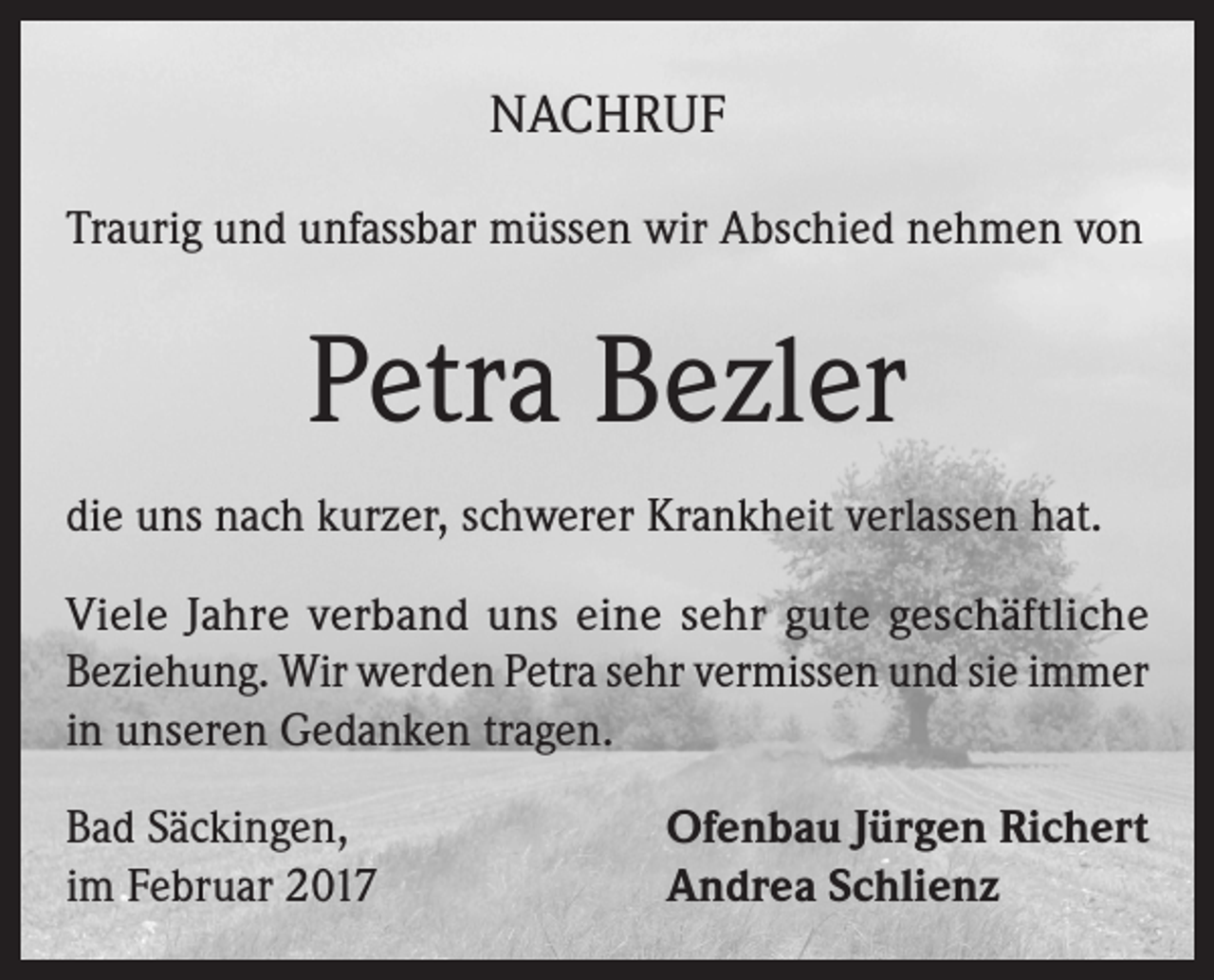 <p>NACHRUF<br />Traurig und unfassbar müssen wir Abschied nehmen von</p><p>Petra Bezler<br />die uns nach kurzer, schwerer Krankheit verlassen hat.<br />Viele Jahre verband uns eine sehr gute geschäftliche<br />Beziehung. Wir werden Petra sehr vermissen und sie immer<br />in unseren Gedanken tragen.<br />Bad Säckingen,<br />im Februar 2017</p><p>Ofenbau Jürgen Richert<br />Andrea Schlienz</p>