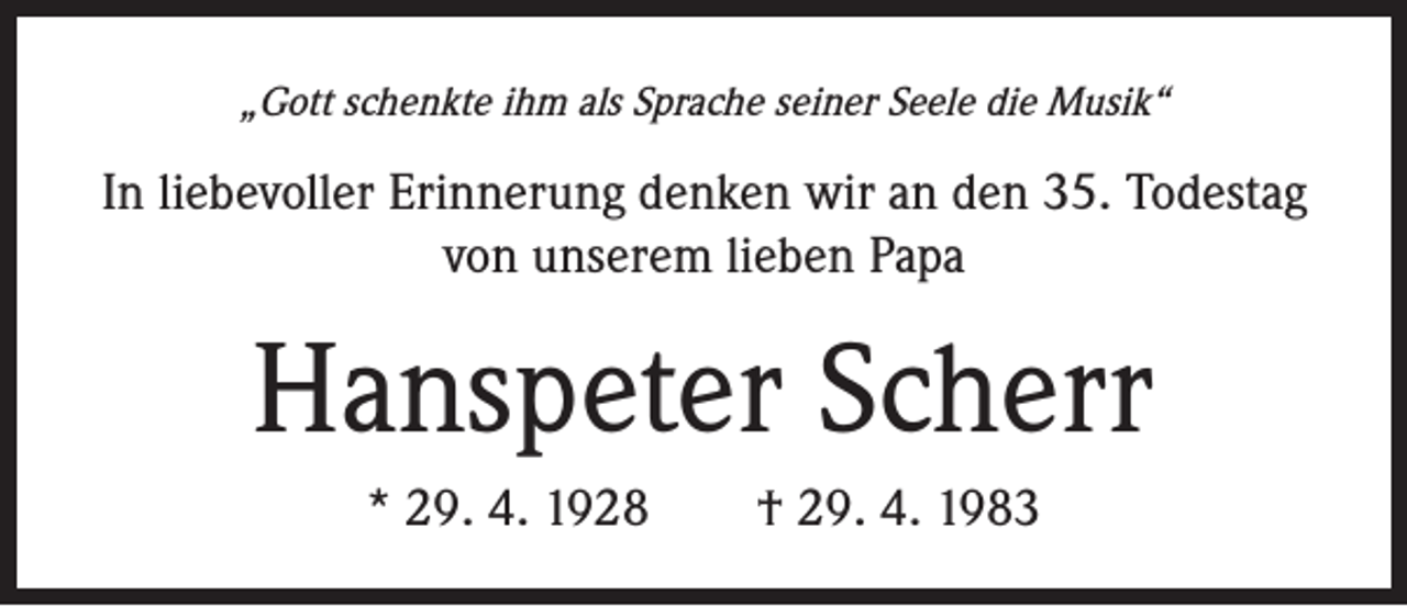 <p>„Gott schenkte ihm als Sprache seiner Seele die Musik“</p><p>In liebevoller Erinnerung denken wir an den 35. Todestag<br />von unserem lieben Papa</p><p>Hanspeter Scherr<br />* 29. 4. 1928 † 29. 4. 1983</p>