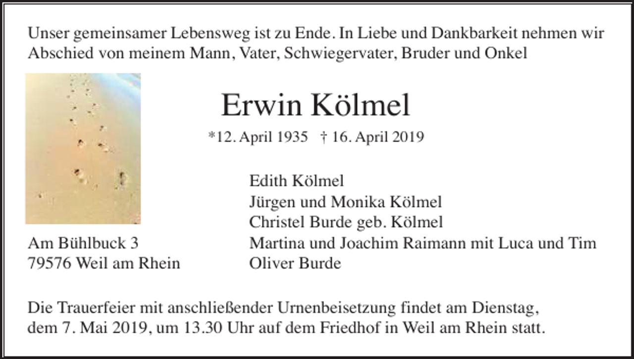 <p>Unser gemeinsamer Lebensweg ist zu Ende. In Liebe und Dankbarkeit nehmen wir<br />Abschied von meinem Mann, Vater, Schwiegervater, Bruder und Onkel</p><p>Erwin Kölmel<br />*12. April 1935 † 16. April 2019</p><p>Am Bühlbuck 3<br />79576 Weil am Rhein</p><p>Edith Kölmel<br />Jürgen und Monika Kölmel<br />Christel Burde geb. Kölmel<br />Martina und Joachim Raimann mit Luca und Tim<br />Oliver Burde</p><p>Die Trauerfeier mit anschließender Urnenbeisetzung findet am Dienstag,<br />dem 7. Mai 2019, um 13.30 Uhr auf dem Friedhof in Weil am Rhein statt.</p>