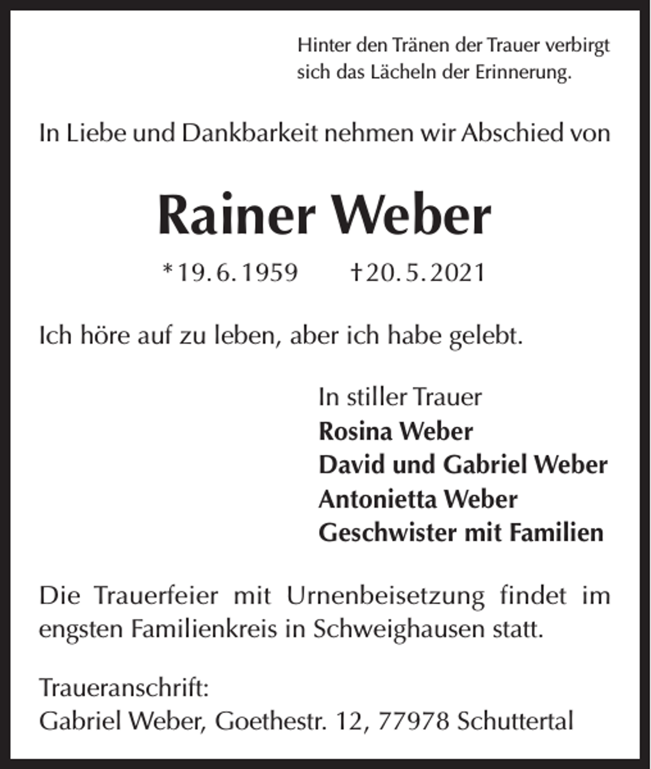 <p>Hinter den Tränen der Trauer verbirgt<br />sich das Lächeln der Erinnerung.</p><p>In Liebe und Dankbarkeit nehmen wir Abschied von</p><p>Rainer Weber<br />* 19. 6. 1959 † 20. 5. 2021<br />Ich höre auf zu leben, aber ich habe gelebt.<br />In stiller Trauer<br />Rosina Weber<br />David und Gabriel Weber<br />Antonietta Weber<br />Geschwister mit Familien<br />Die Trauerfeier mit Urnenbeisetzung findet im<br />engsten Familienkreis in Schweighausen statt.<br />Traueranschrift:<br />Gabriel Weber, Goethestr. 12, 77978 Schuttertal</p>