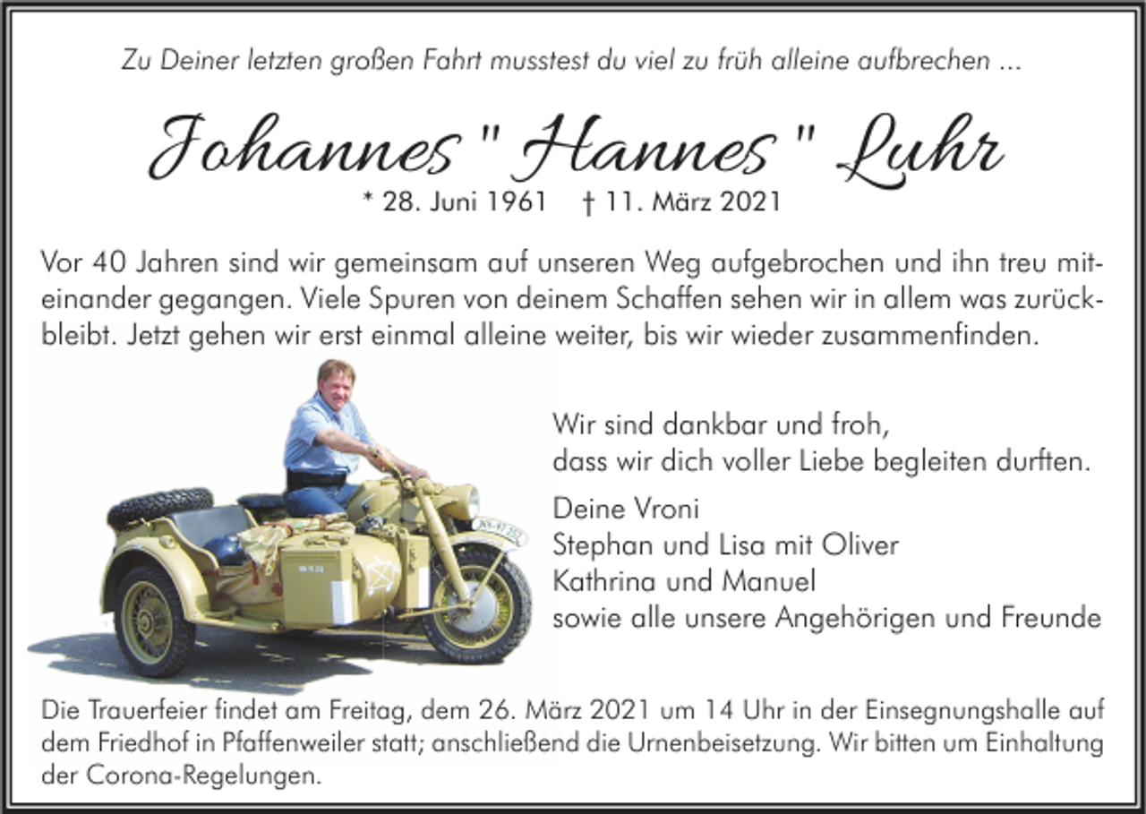 <p>Zu Deiner letzten großen Fahrt musstest du viel zu früh alleine aufbrechen ...</p><p>Johannes " Hannes " Luhr<br />* 28. Juni 1961</p><p>† 11. März 2021</p><p>Vor 40 Jahren sind wir gemeinsam auf unseren Weg aufgebrochen und ihn treu miteinander gegangen. Viele Spuren von deinem Schaffen sehen wir in allem was zurückbleibt. Jetzt gehen wir erst einmal alleine weiter, bis wir wieder zusammenfinden.<br />Wir sind dankbar und froh,<br />dass wir dich voller Liebe begleiten durften.<br />Deine Vroni<br />Stephan und Lisa mit Oliver<br />Kathrina und Manuel<br />sowie alle unsere Angehörigen und Freunde<br />Die Trauerfeier findet am Freitag, dem 26. März 2021 um 14 Uhr in der Einsegnungshalle auf<br />dem Friedhof in Pfaffenweiler statt; anschließend die Urnenbeisetzung. Wir bitten um Einhaltung<br />der Corona-Regelungen.</p>